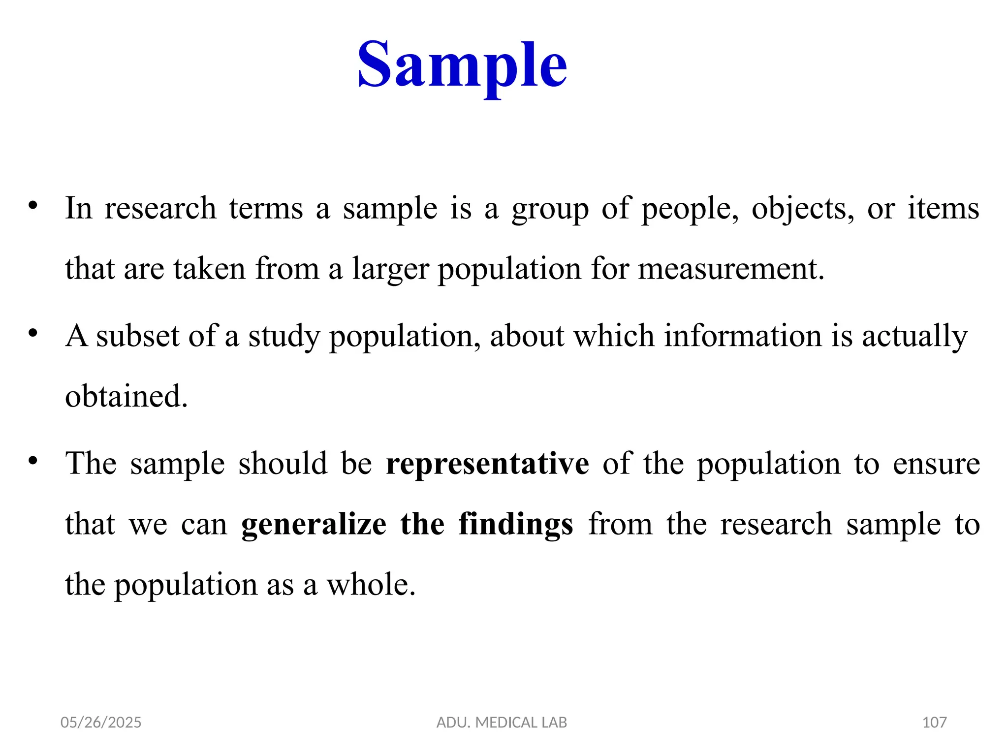 05/26/2025 ADU. MEDICAL LAB 107
Sample
• In research terms a sample is a group of people, objects, or items
that are taken from a larger population for measurement.
• A subset of a study population, about which information is actually
obtained.
• The sample should be representative of the population to ensure
that we can generalize the findings from the research sample to
the population as a whole.
 