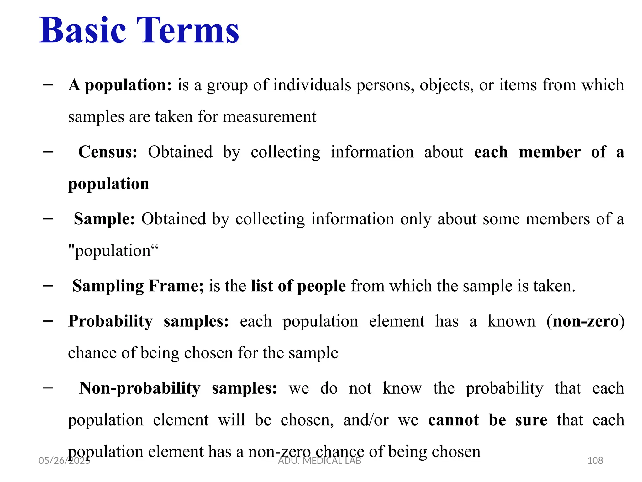 05/26/2025 ADU. MEDICAL LAB 108
Basic Terms
– A population: is a group of individuals persons, objects, or items from which
samples are taken for measurement
– Census: Obtained by collecting information about each member of a
population
– Sample: Obtained by collecting information only about some members of a
"population“
– Sampling Frame; is the list of people from which the sample is taken.
– Probability samples: each population element has a known (non-zero)
chance of being chosen for the sample
– Non-probability samples: we do not know the probability that each
population element will be chosen, and/or we cannot be sure that each
population element has a non-zero chance of being chosen
 