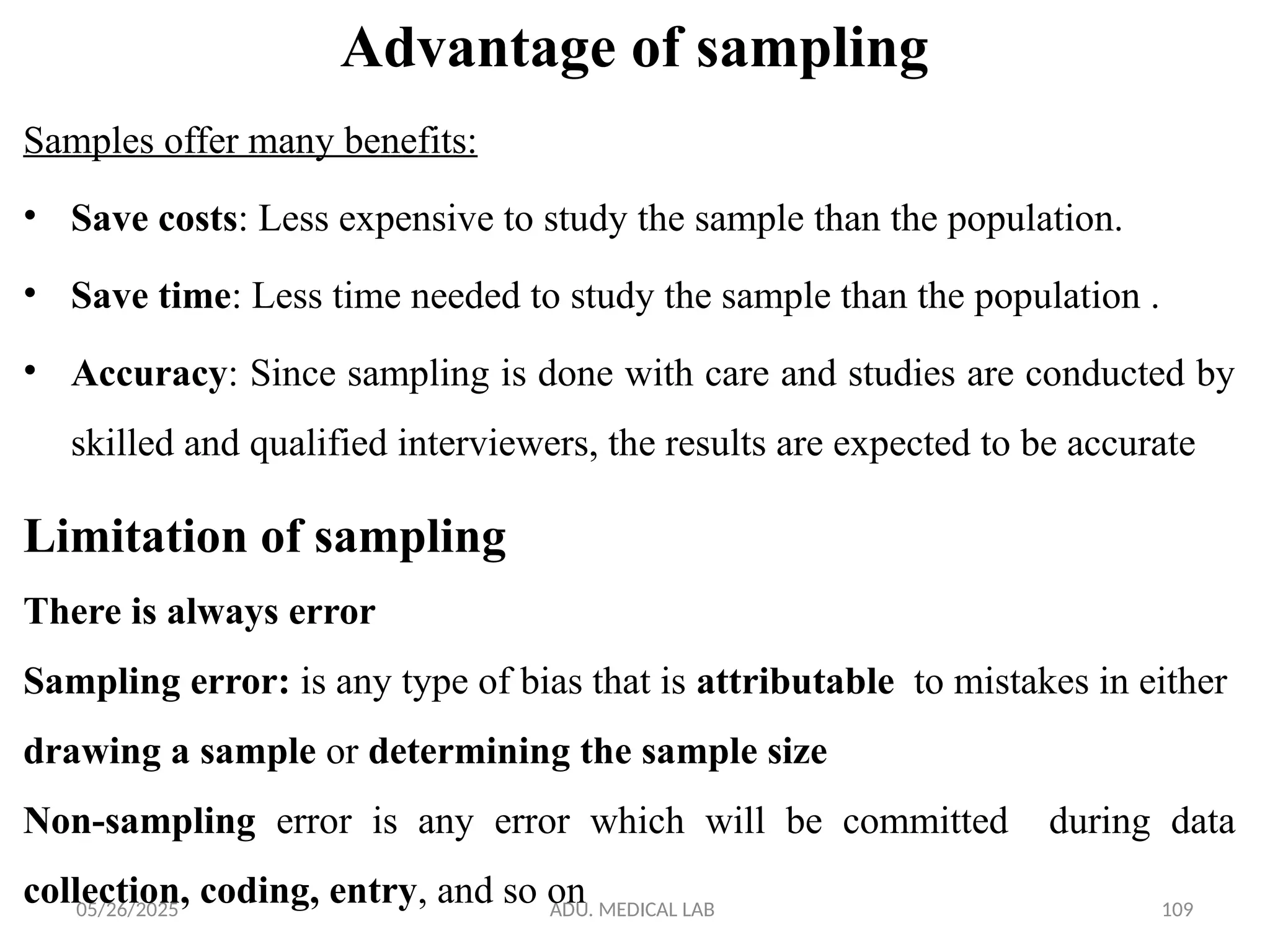 05/26/2025 ADU. MEDICAL LAB 109
Advantage of sampling
Samples offer many benefits:
• Save costs: Less expensive to study the sample than the population.
• Save time: Less time needed to study the sample than the population .
• Accuracy: Since sampling is done with care and studies are conducted by
skilled and qualified interviewers, the results are expected to be accurate
Limitation of sampling
There is always error
Sampling error: is any type of bias that is attributable to mistakes in either
drawing a sample or determining the sample size
Non-sampling error is any error which will be committed during data
collection, coding, entry, and so on
 