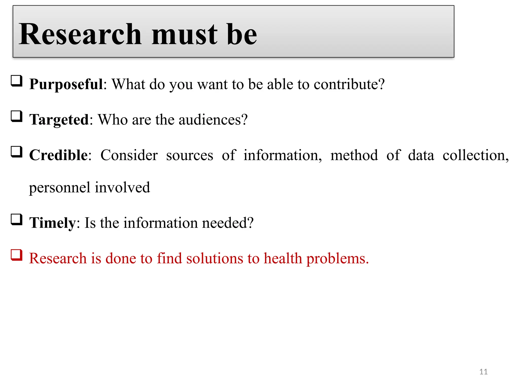 11
 Purposeful: What do you want to be able to contribute?
 Targeted: Who are the audiences?
 Credible: Consider sources of information, method of data collection,
personnel involved
 Timely: Is the information needed?
 Research is done to find solutions to health problems.
Research must be
 