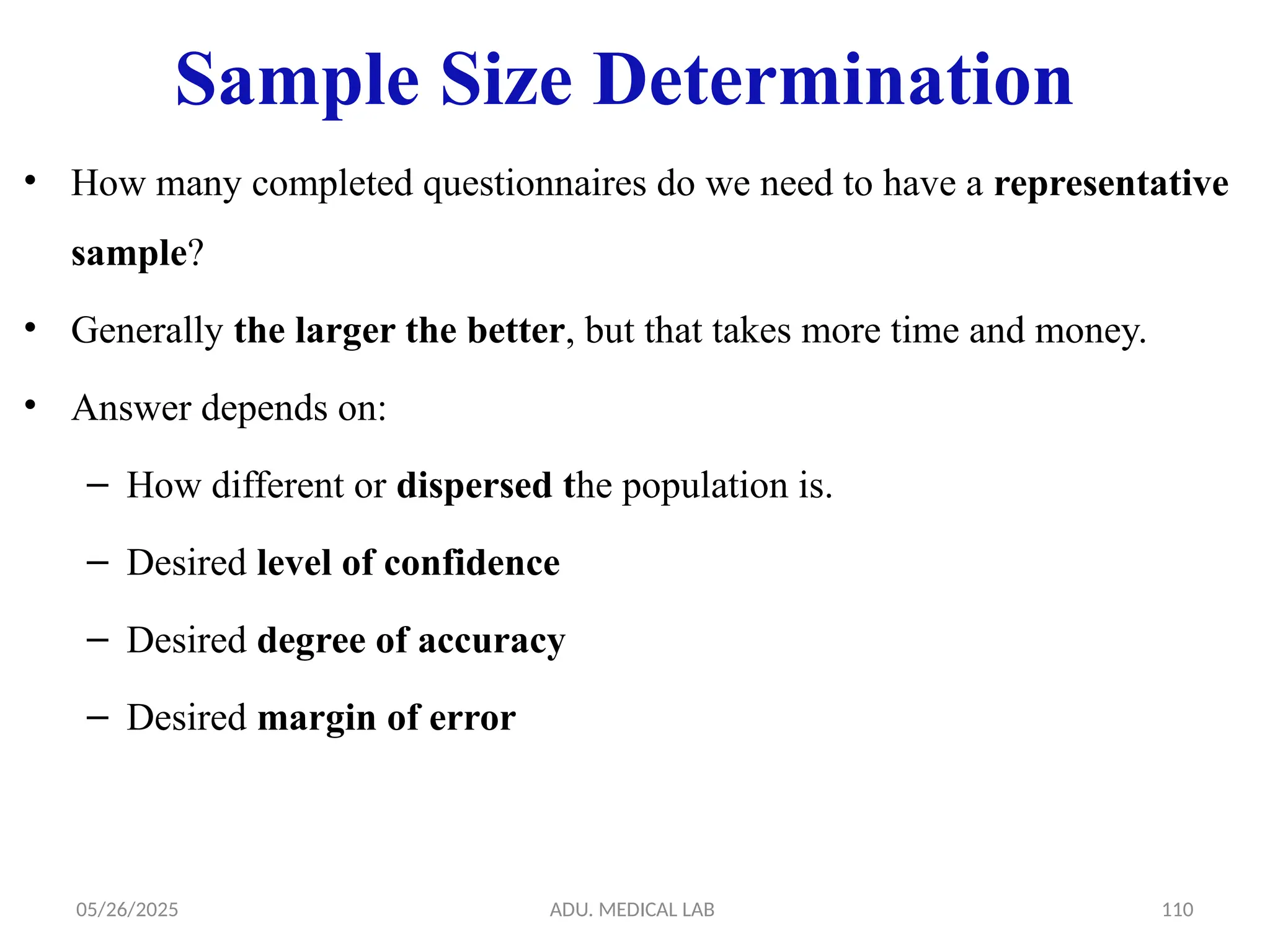 05/26/2025 ADU. MEDICAL LAB 110
• How many completed questionnaires do we need to have a representative
sample?
• Generally the larger the better, but that takes more time and money.
• Answer depends on:
– How different or dispersed the population is.
– Desired level of confidence
– Desired degree of accuracy
– Desired margin of error
Sample Size Determination
 