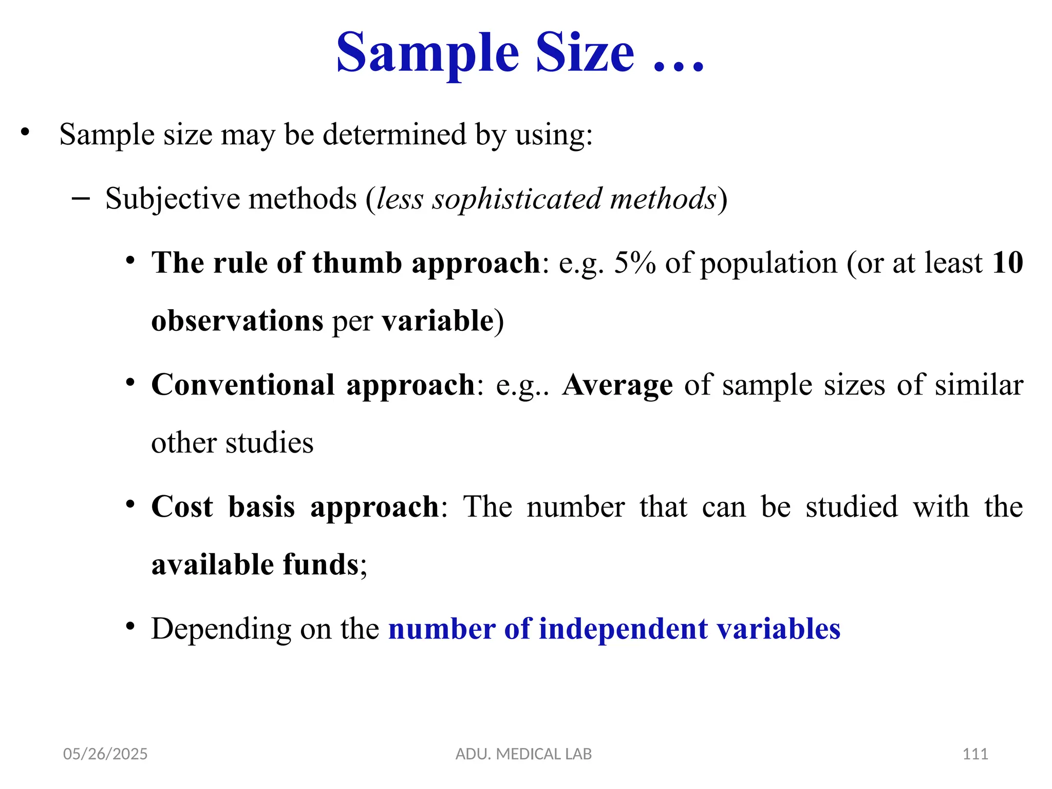 05/26/2025 ADU. MEDICAL LAB 111
Sample Size …
• Sample size may be determined by using:
– Subjective methods (less sophisticated methods)
• The rule of thumb approach: e.g. 5% of population (or at least 10
observations per variable)
• Conventional approach: e.g.. Average of sample sizes of similar
other studies
• Cost basis approach: The number that can be studied with the
available funds;
• Depending on the number of independent variables
 