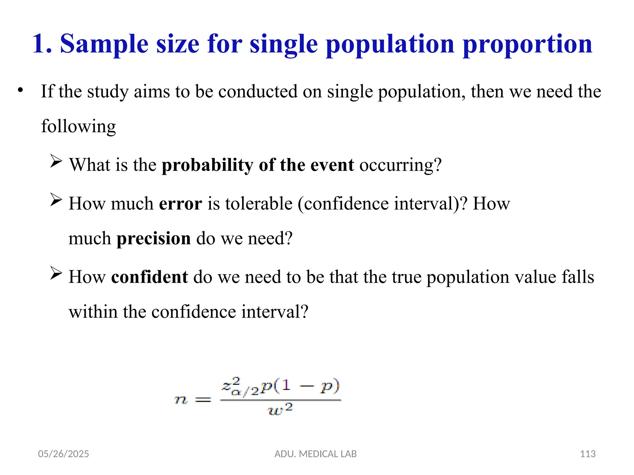 05/26/2025 ADU. MEDICAL LAB 113
1. Sample size for single population proportion
• If the study aims to be conducted on single population, then we need the
following
 What is the probability of the event occurring?
 How much error is tolerable (confidence interval)? How
much precision do we need?
 How confident do we need to be that the true population value falls
within the confidence interval?
 