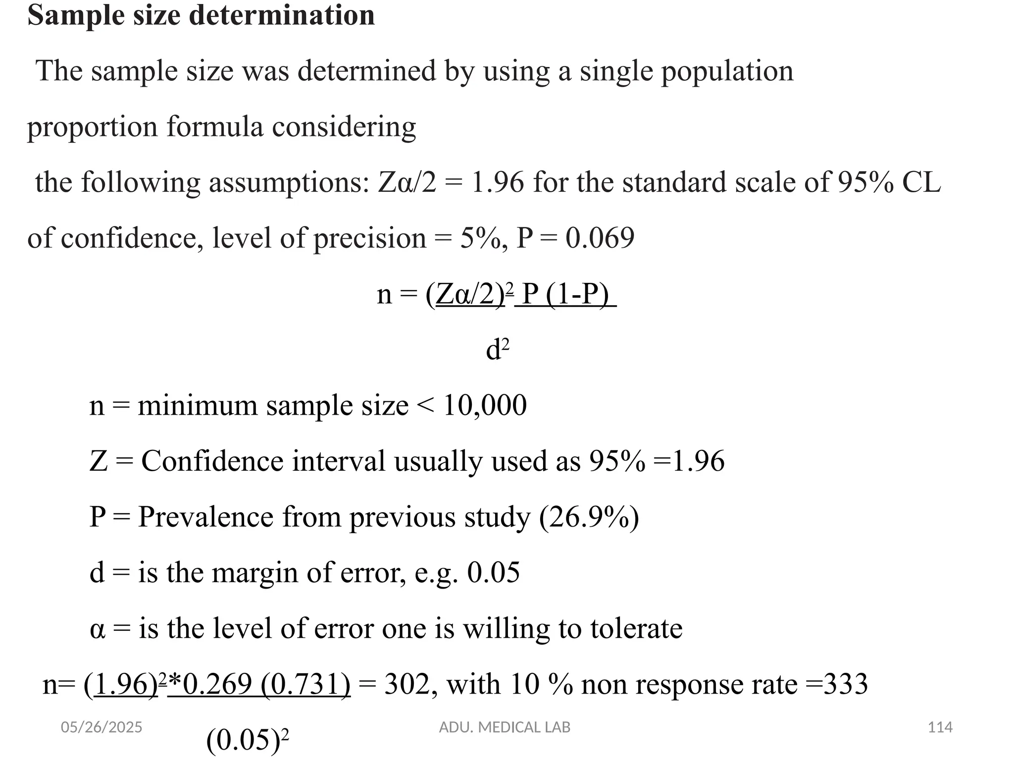 05/26/2025 ADU. MEDICAL LAB 114
Sample size determination
The sample size was determined by using a single population
proportion formula considering
the following assumptions: Zα/2 = 1.96 for the standard scale of 95% CL
of confidence, level of precision = 5%, P = 0.069
n = (Zα/2)2
P (1-P)
d2
n = minimum sample size < 10,000
Z = Confidence interval usually used as 95% =1.96
P = Prevalence from previous study (26.9%)
d = is the margin of error, e.g. 0.05
α = is the level of error one is willing to tolerate
n= (1.96)2
*0.269 (0.731) = 302, with 10 % non response rate =333
(0.05)2
 