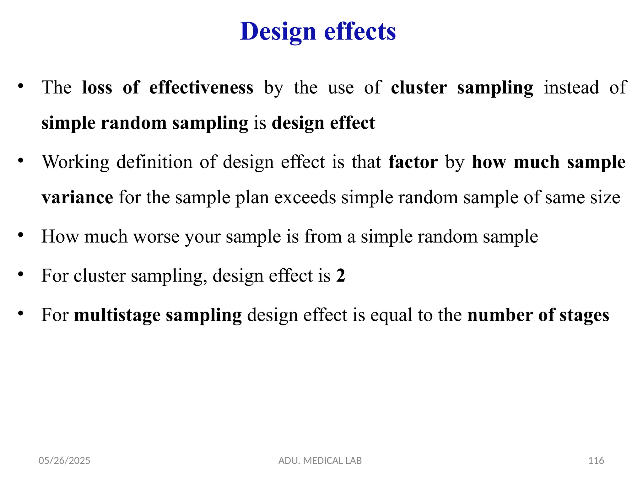 05/26/2025 ADU. MEDICAL LAB 116
Design effects
• The loss of effectiveness by the use of cluster sampling instead of
simple random sampling is design effect
• Working definition of design effect is that factor by how much sample
variance for the sample plan exceeds simple random sample of same size
• How much worse your sample is from a simple random sample
• For cluster sampling, design effect is 2
• For multistage sampling design effect is equal to the number of stages
 