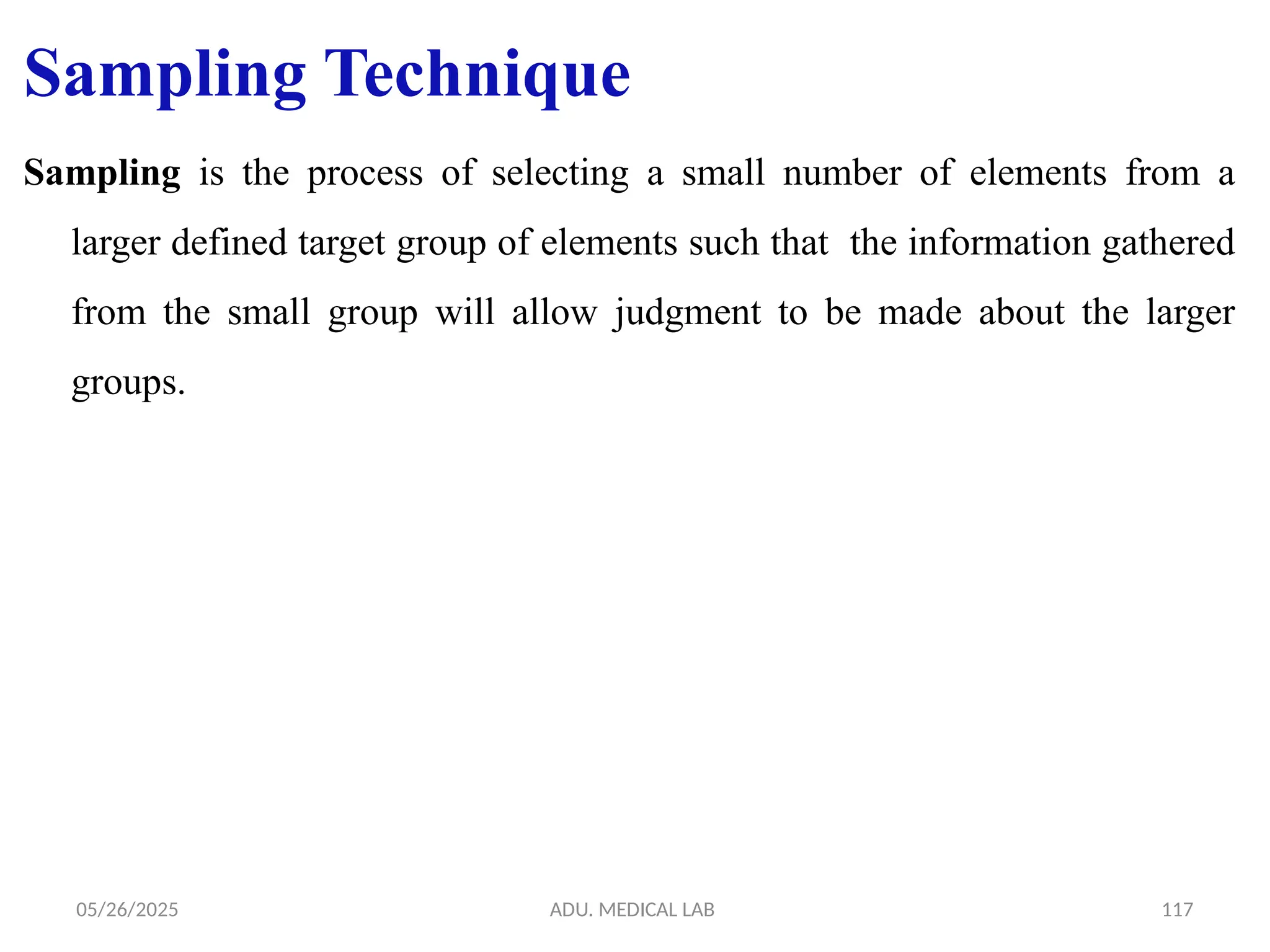 05/26/2025 ADU. MEDICAL LAB 117
Sampling Technique
Sampling is the process of selecting a small number of elements from a
larger defined target group of elements such that the information gathered
from the small group will allow judgment to be made about the larger
groups.
 
