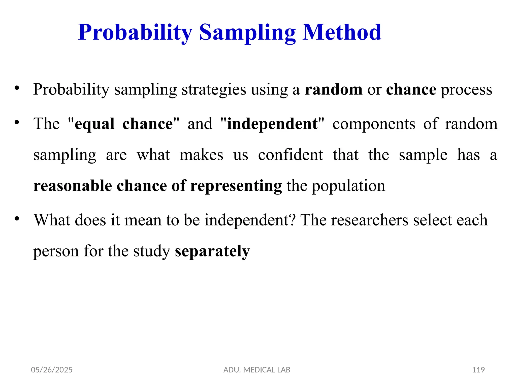 05/26/2025 ADU. MEDICAL LAB 119
Probability Sampling Method
• Probability sampling strategies using a random or chance process
• The "equal chance" and "independent" components of random
sampling are what makes us confident that the sample has a
reasonable chance of representing the population
• What does it mean to be independent? The researchers select each
person for the study separately
 
