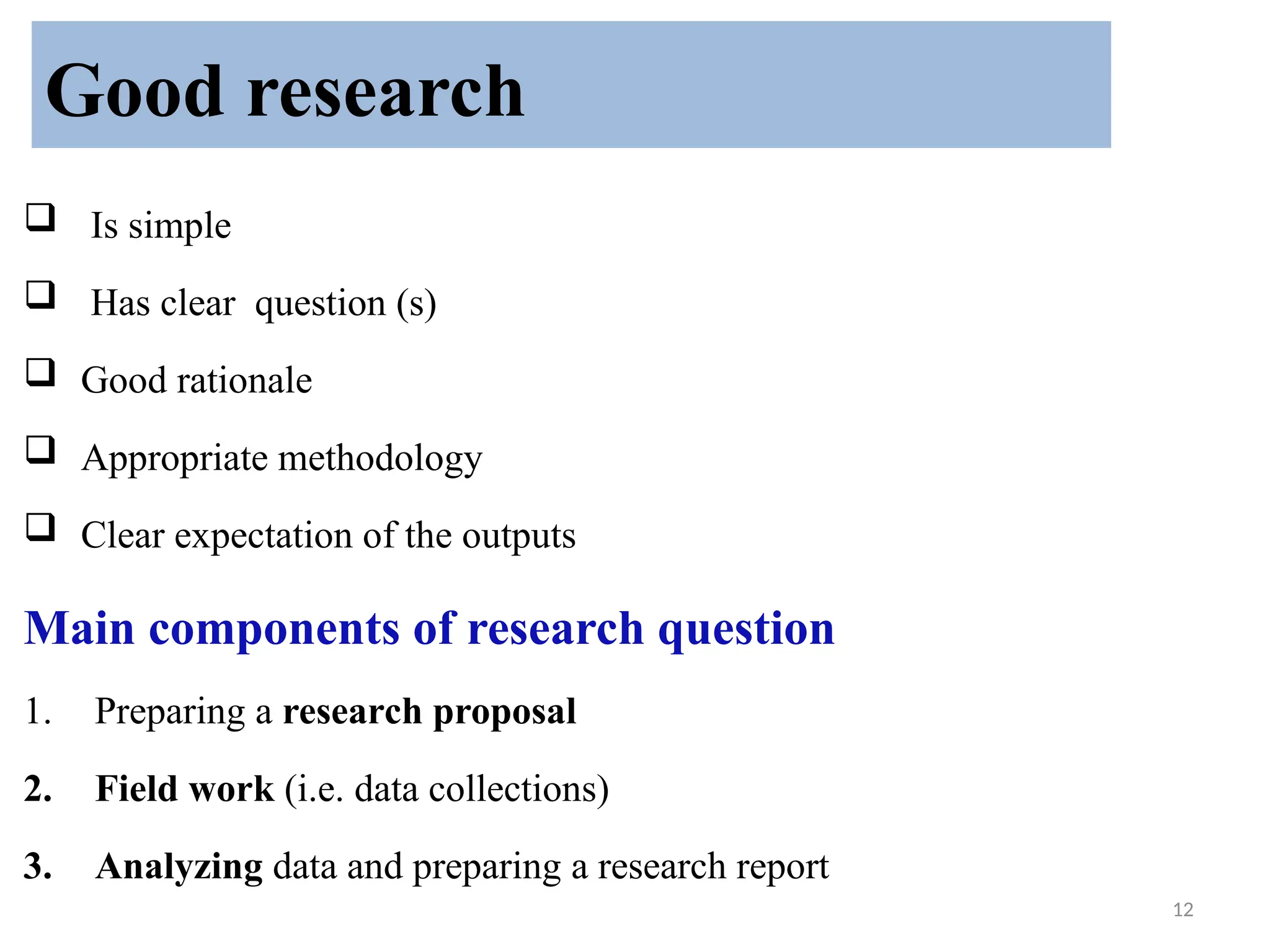 12
 Is simple
 Has clear question (s)
 Good rationale
 Appropriate methodology
 Clear expectation of the outputs
Main components of research question
1. Preparing a research proposal
2. Field work (i.e. data collections)
3. Analyzing data and preparing a research report
Good research
 