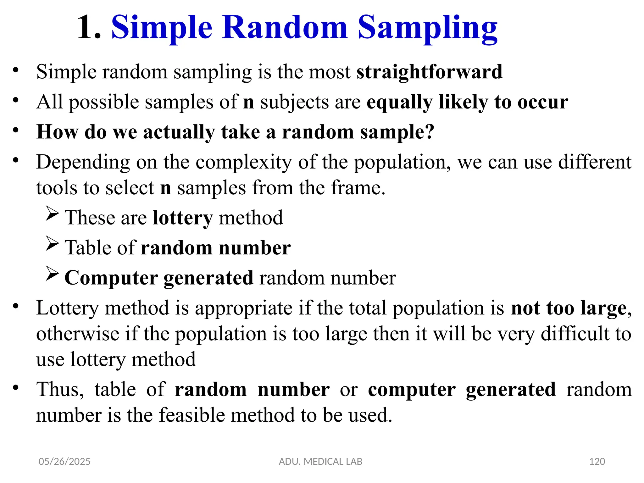 05/26/2025 ADU. MEDICAL LAB 120
1. Simple Random Sampling
• Simple random sampling is the most straightforward
• All possible samples of n subjects are equally likely to occur
• How do we actually take a random sample?
• Depending on the complexity of the population, we can use different
tools to select n samples from the frame.
These are lottery method
Table of random number
Computer generated random number
• Lottery method is appropriate if the total population is not too large,
otherwise if the population is too large then it will be very difficult to
use lottery method
• Thus, table of random number or computer generated random
number is the feasible method to be used.
 