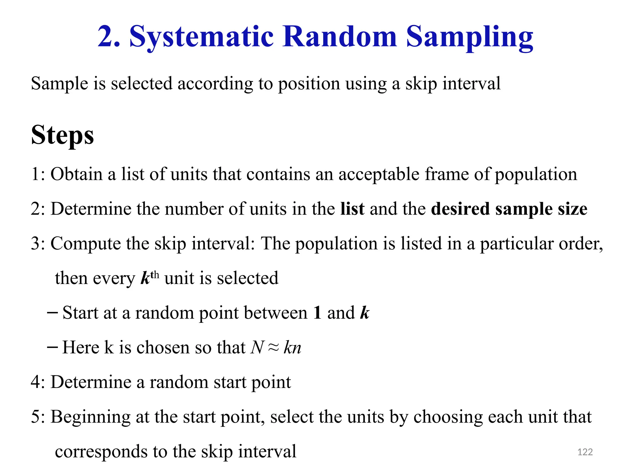 122
2. Systematic Random Sampling
Sample is selected according to position using a skip interval
Steps
1: Obtain a list of units that contains an acceptable frame of population
2: Determine the number of units in the list and the desired sample size
3: Compute the skip interval: The population is listed in a particular order,
then every kth
unit is selected
– Start at a random point between 1 and k
– Here k is chosen so that N ≈ kn
4: Determine a random start point
5: Beginning at the start point, select the units by choosing each unit that
corresponds to the skip interval
 