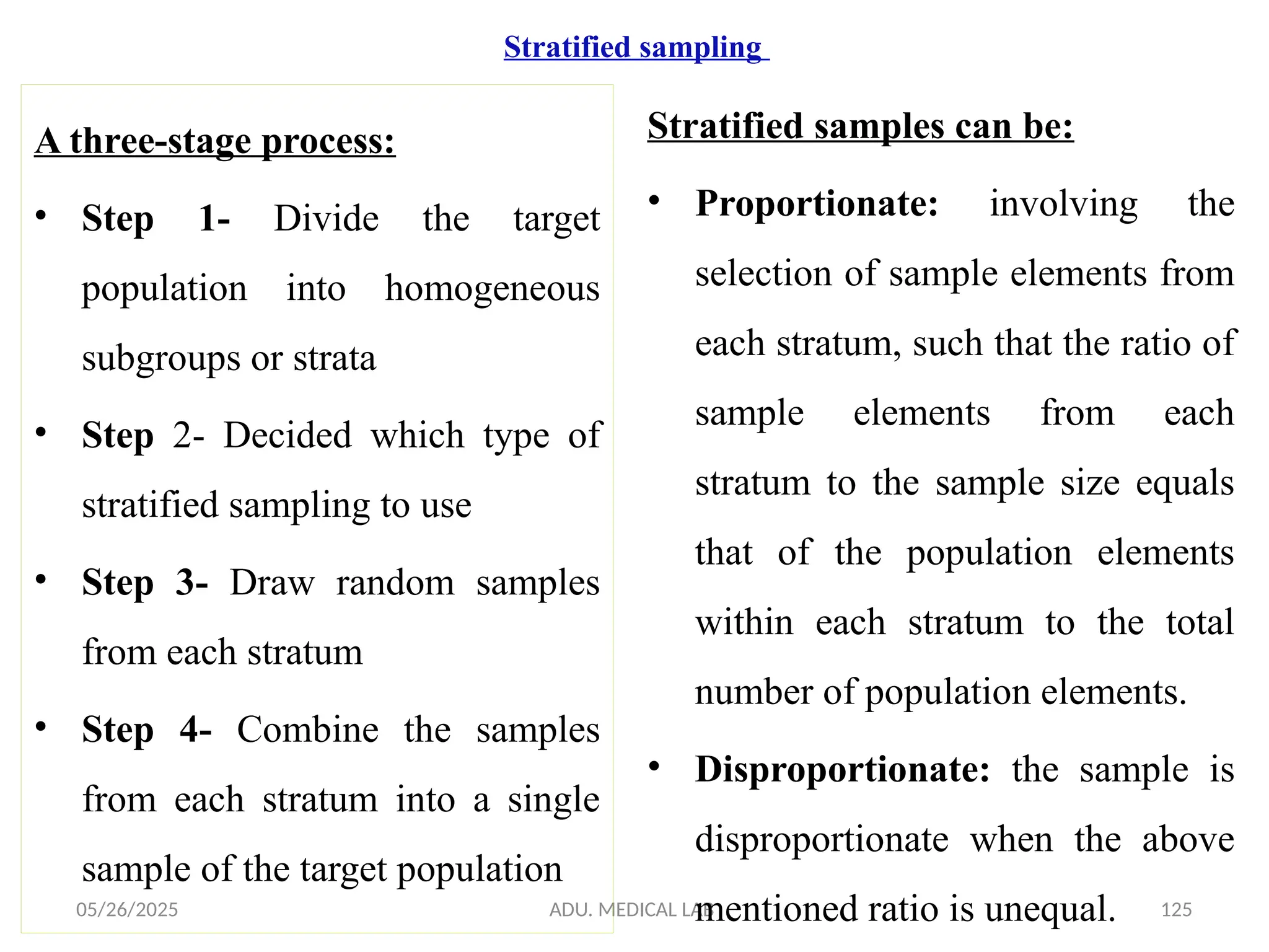 05/26/2025 ADU. MEDICAL LAB 125
Stratified sampling
A three-stage process:
• Step 1- Divide the target
population into homogeneous
subgroups or strata
• Step 2- Decided which type of
stratified sampling to use
• Step 3- Draw random samples
from each stratum
• Step 4- Combine the samples
from each stratum into a single
sample of the target population
Stratified samples can be:
• Proportionate: involving the
selection of sample elements from
each stratum, such that the ratio of
sample elements from each
stratum to the sample size equals
that of the population elements
within each stratum to the total
number of population elements.
• Disproportionate: the sample is
disproportionate when the above
mentioned ratio is unequal.
 
