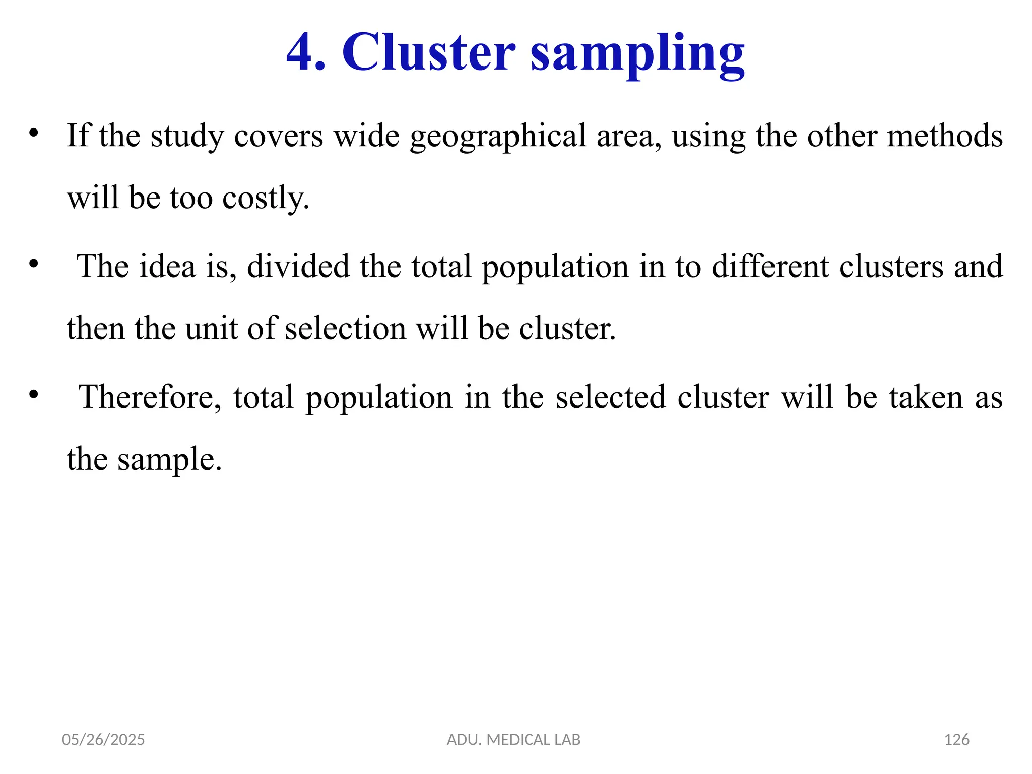 05/26/2025 ADU. MEDICAL LAB 126
4. Cluster sampling
• If the study covers wide geographical area, using the other methods
will be too costly.
• The idea is, divided the total population in to different clusters and
then the unit of selection will be cluster.
• Therefore, total population in the selected cluster will be taken as
the sample.
 