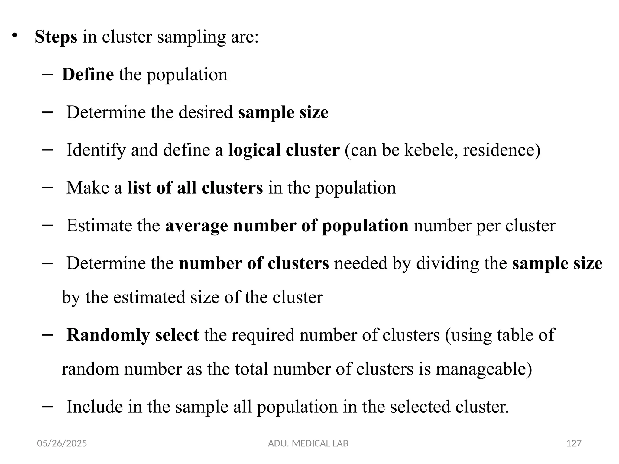 05/26/2025 ADU. MEDICAL LAB 127
• Steps in cluster sampling are:
– Define the population
– Determine the desired sample size
– Identify and define a logical cluster (can be kebele, residence)
– Make a list of all clusters in the population
– Estimate the average number of population number per cluster
– Determine the number of clusters needed by dividing the sample size
by the estimated size of the cluster
– Randomly select the required number of clusters (using table of
random number as the total number of clusters is manageable)
– Include in the sample all population in the selected cluster.
 