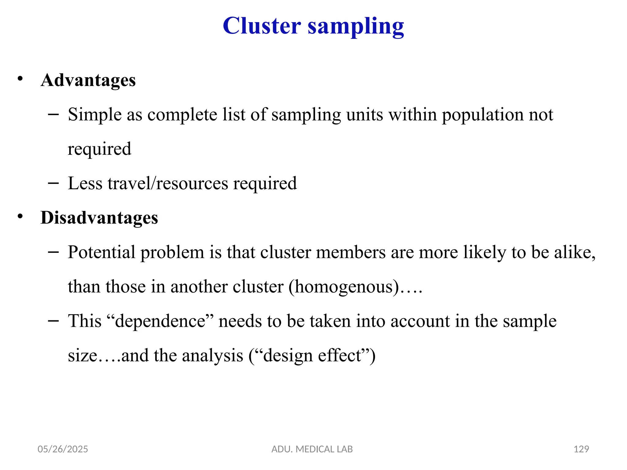 05/26/2025 ADU. MEDICAL LAB 129
Cluster sampling
• Advantages
– Simple as complete list of sampling units within population not
required
– Less travel/resources required
• Disadvantages
– Potential problem is that cluster members are more likely to be alike,
than those in another cluster (homogenous)….
– This “dependence” needs to be taken into account in the sample
size….and the analysis (“design effect”)
 