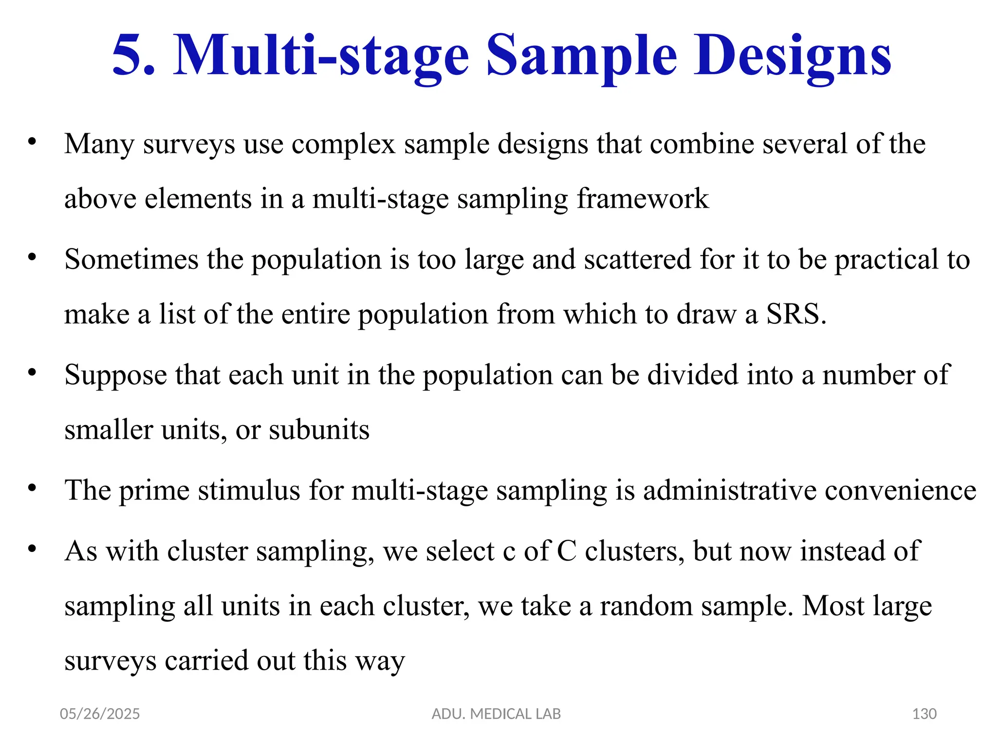 05/26/2025 ADU. MEDICAL LAB 130
5. Multi-stage Sample Designs
• Many surveys use complex sample designs that combine several of the
above elements in a multi-stage sampling framework
• Sometimes the population is too large and scattered for it to be practical to
make a list of the entire population from which to draw a SRS.
• Suppose that each unit in the population can be divided into a number of
smaller units, or subunits
• The prime stimulus for multi-stage sampling is administrative convenience
• As with cluster sampling, we select c of C clusters, but now instead of
sampling all units in each cluster, we take a random sample. Most large
surveys carried out this way
 