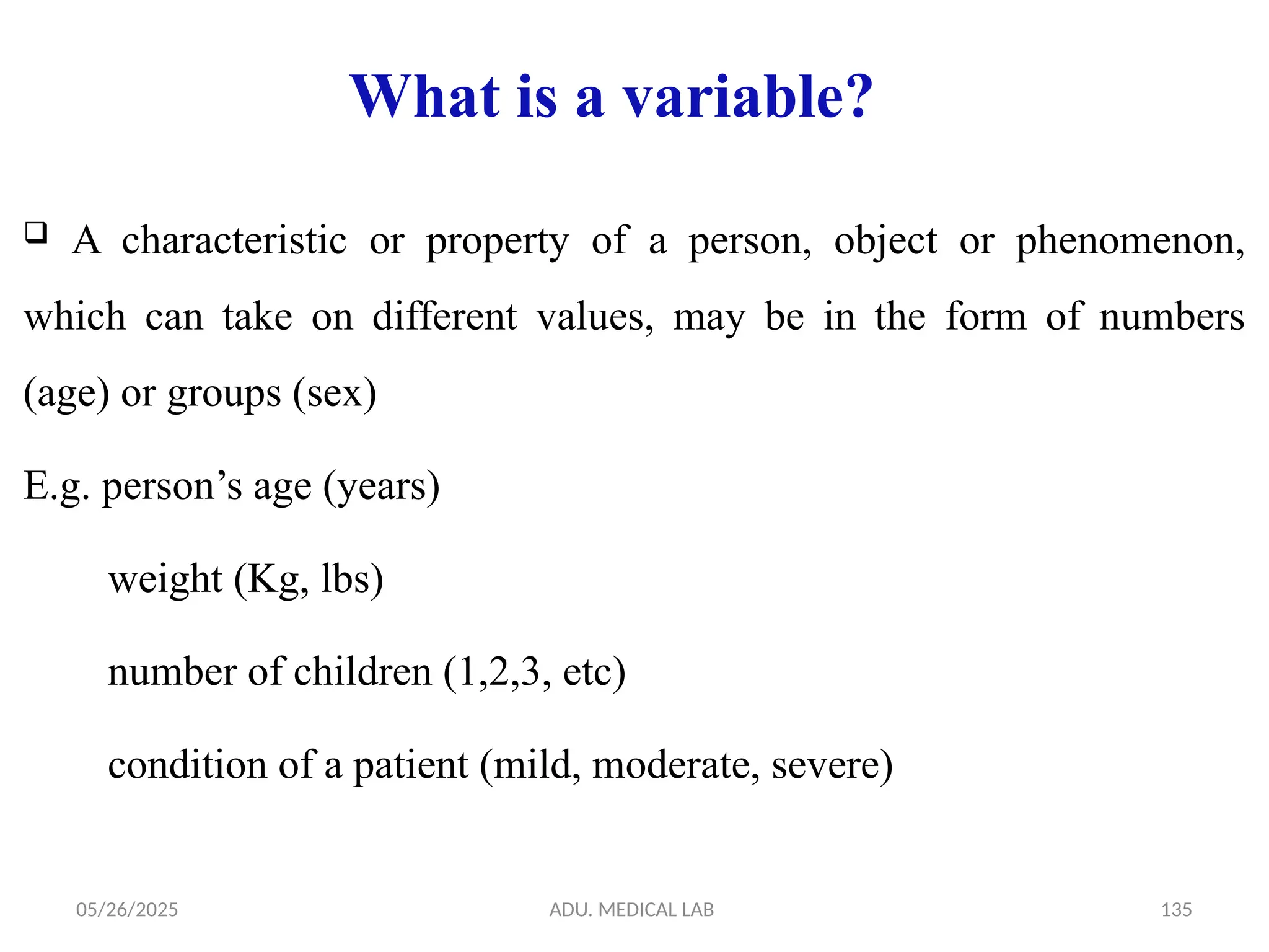 05/26/2025 ADU. MEDICAL LAB 135
What is a variable?
 A characteristic or property of a person, object or phenomenon,
which can take on different values, may be in the form of numbers
(age) or groups (sex)
E.g. person’s age (years)
weight (Kg, lbs)
number of children (1,2,3, etc)
condition of a patient (mild, moderate, severe)
 