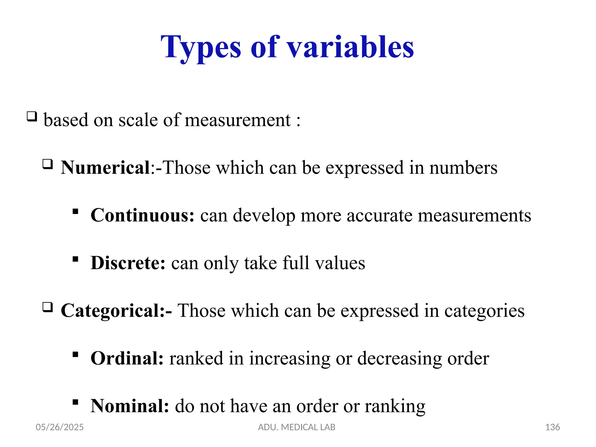 05/26/2025 ADU. MEDICAL LAB 136
Types of variables
 based on scale of measurement :
 Numerical:-Those which can be expressed in numbers
 Continuous: can develop more accurate measurements
 Discrete: can only take full values
 Categorical:- Those which can be expressed in categories
 Ordinal: ranked in increasing or decreasing order
 Nominal: do not have an order or ranking
 