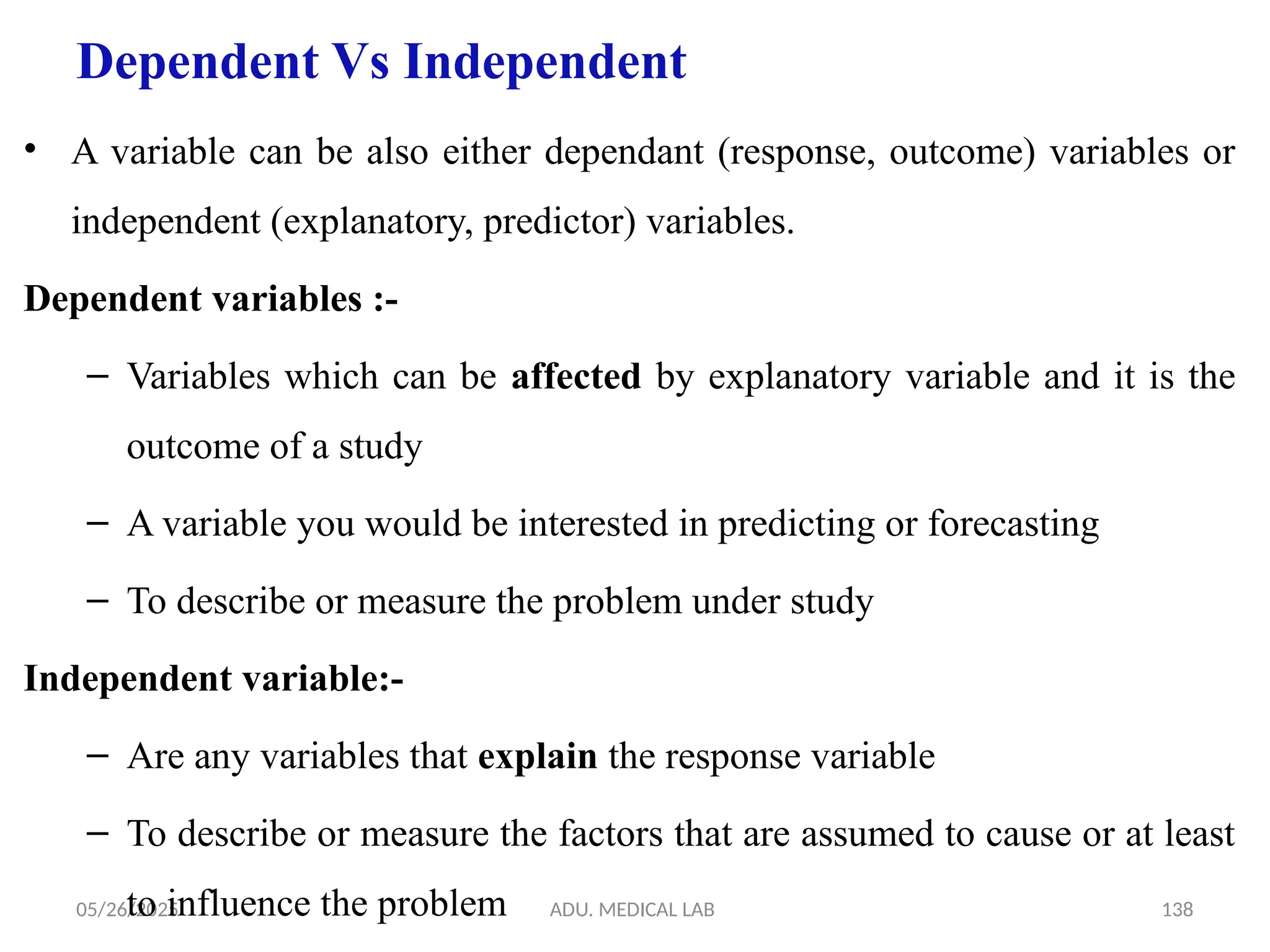 05/26/2025 ADU. MEDICAL LAB 138
Dependent Vs Independent
• A variable can be also either dependant (response, outcome) variables or
independent (explanatory, predictor) variables.
Dependent variables :-
– Variables which can be affected by explanatory variable and it is the
outcome of a study
– A variable you would be interested in predicting or forecasting
– To describe or measure the problem under study
Independent variable:-
– Are any variables that explain the response variable
– To describe or measure the factors that are assumed to cause or at least
to influence the problem
 