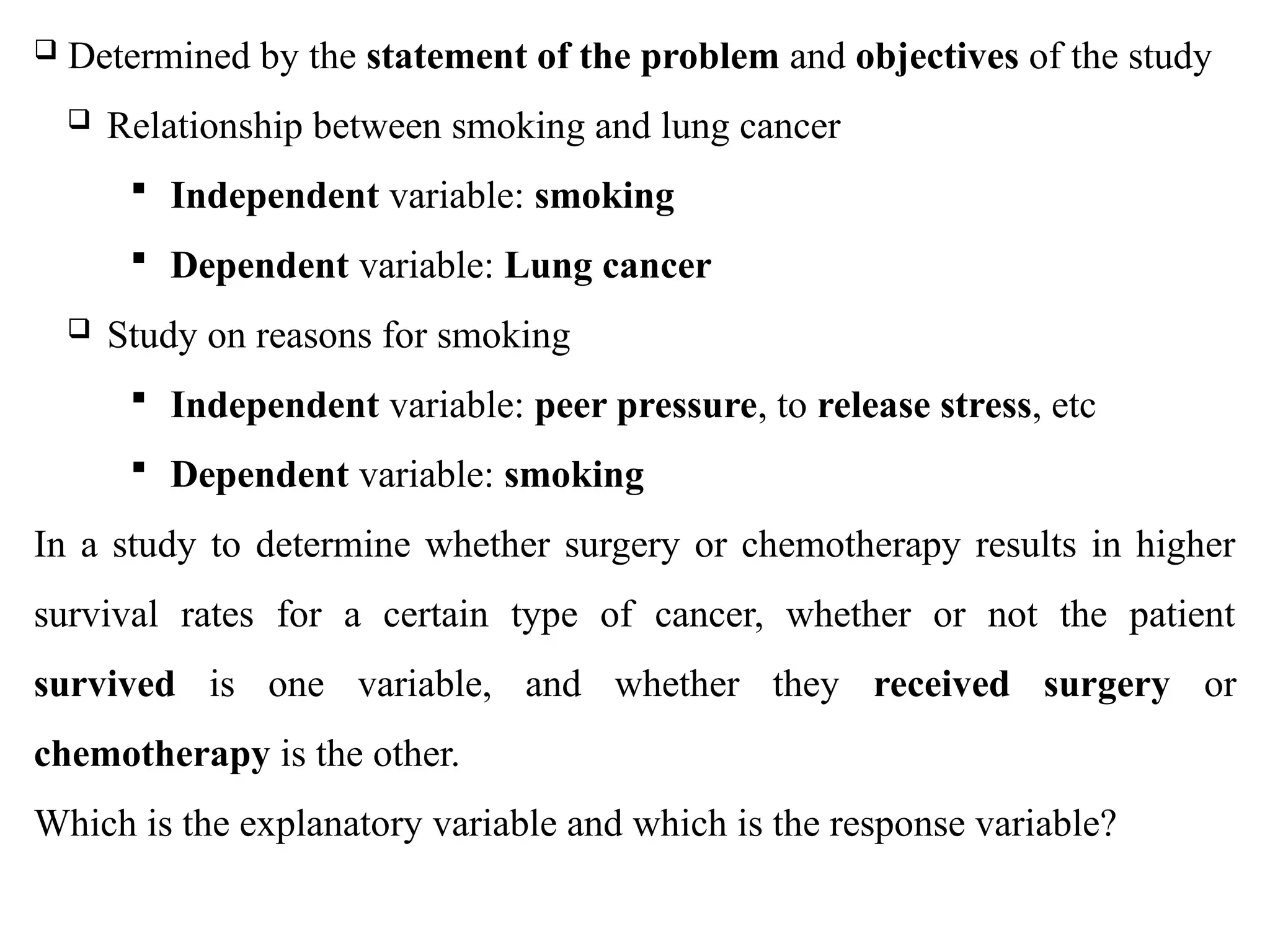 05/26/2025 ADU. MEDICAL LAB 139
 Determined by the statement of the problem and objectives of the study
 Relationship between smoking and lung cancer
 Independent variable: smoking
 Dependent variable: Lung cancer
 Study on reasons for smoking
 Independent variable: peer pressure, to release stress, etc
 Dependent variable: smoking
In a study to determine whether surgery or chemotherapy results in higher
survival rates for a certain type of cancer, whether or not the patient
survived is one variable, and whether they received surgery or
chemotherapy is the other.
Which is the explanatory variable and which is the response variable?
 