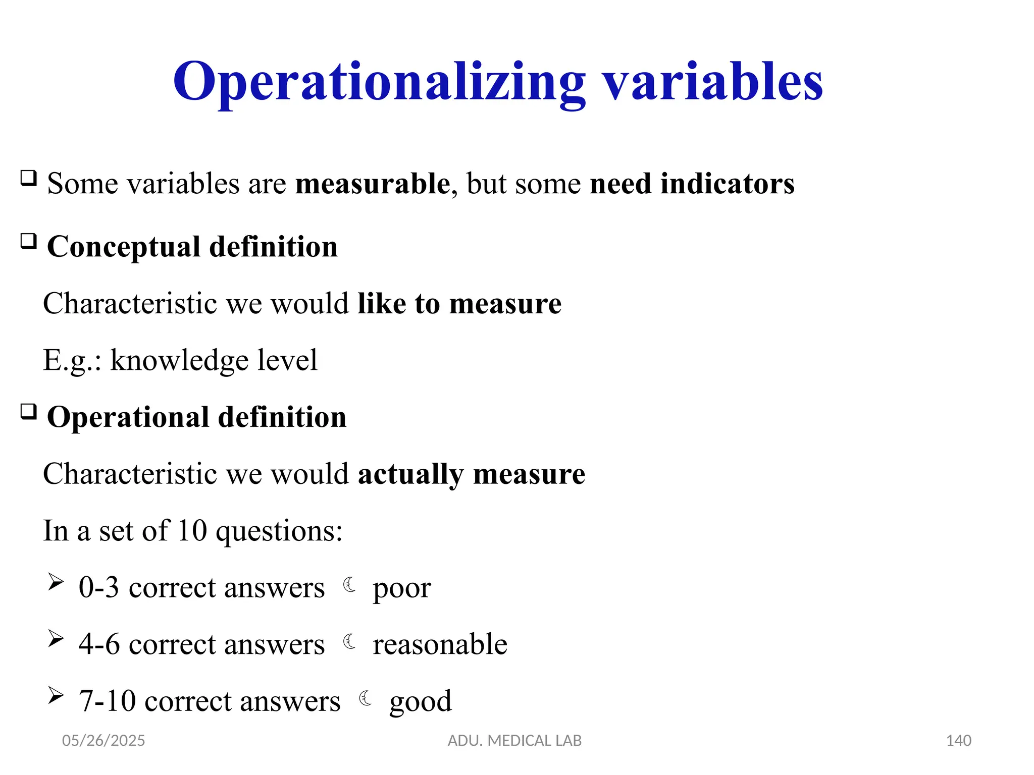 05/26/2025 ADU. MEDICAL LAB 140
Operationalizing variables
 Some variables are measurable, but some need indicators
 Conceptual definition
Characteristic we would like to measure
E.g.: knowledge level
 Operational definition
Characteristic we would actually measure
In a set of 10 questions:
 0-3 correct answers  poor
 4-6 correct answers  reasonable
 7-10 correct answers  good
 