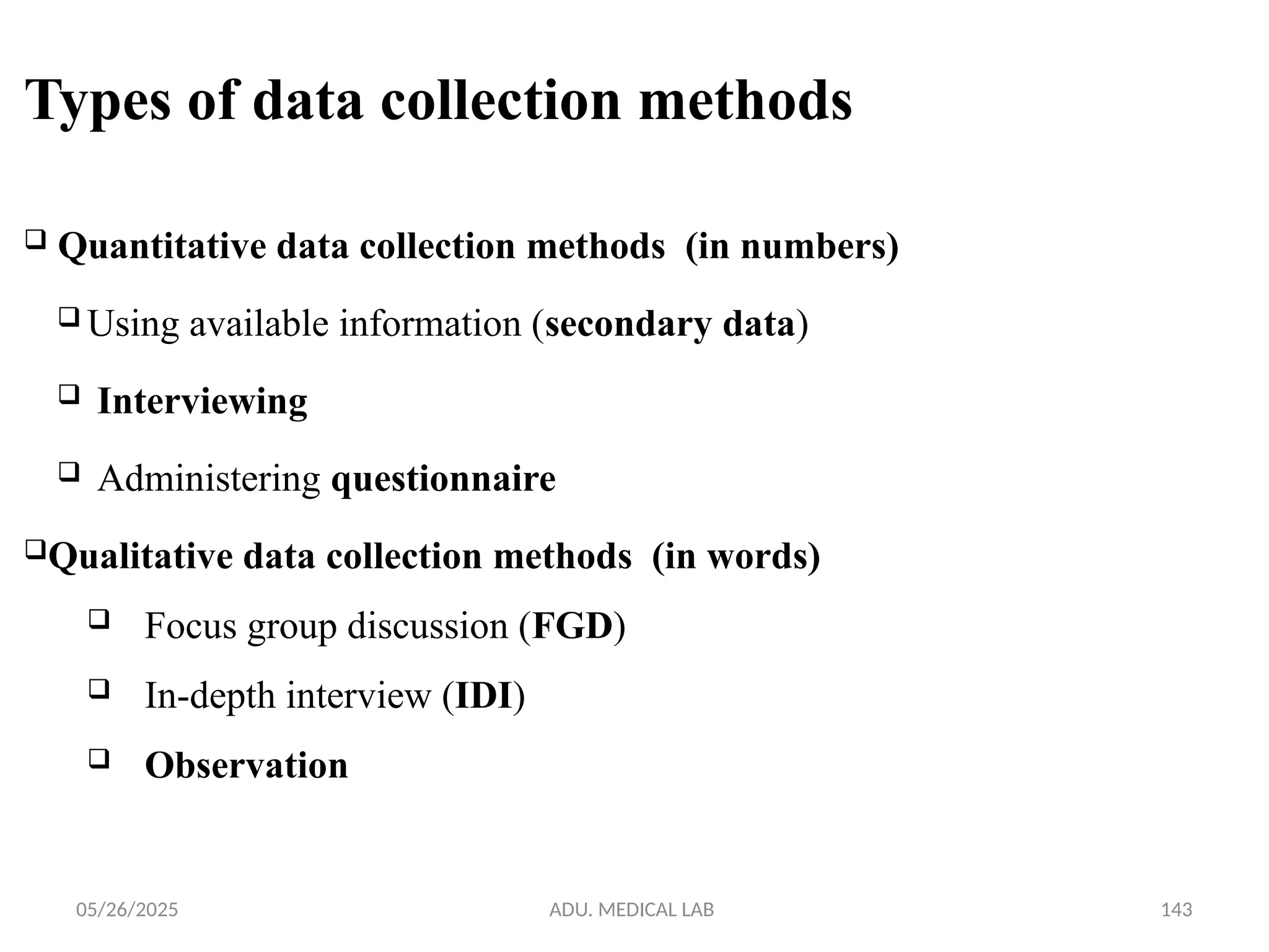 05/26/2025 ADU. MEDICAL LAB 143
Types of data collection methods
 Quantitative data collection methods (in numbers)
 Using available information (secondary data)
 Interviewing
 Administering questionnaire
Qualitative data collection methods (in words)
 Focus group discussion (FGD)
 In-depth interview (IDI)
 Observation
 