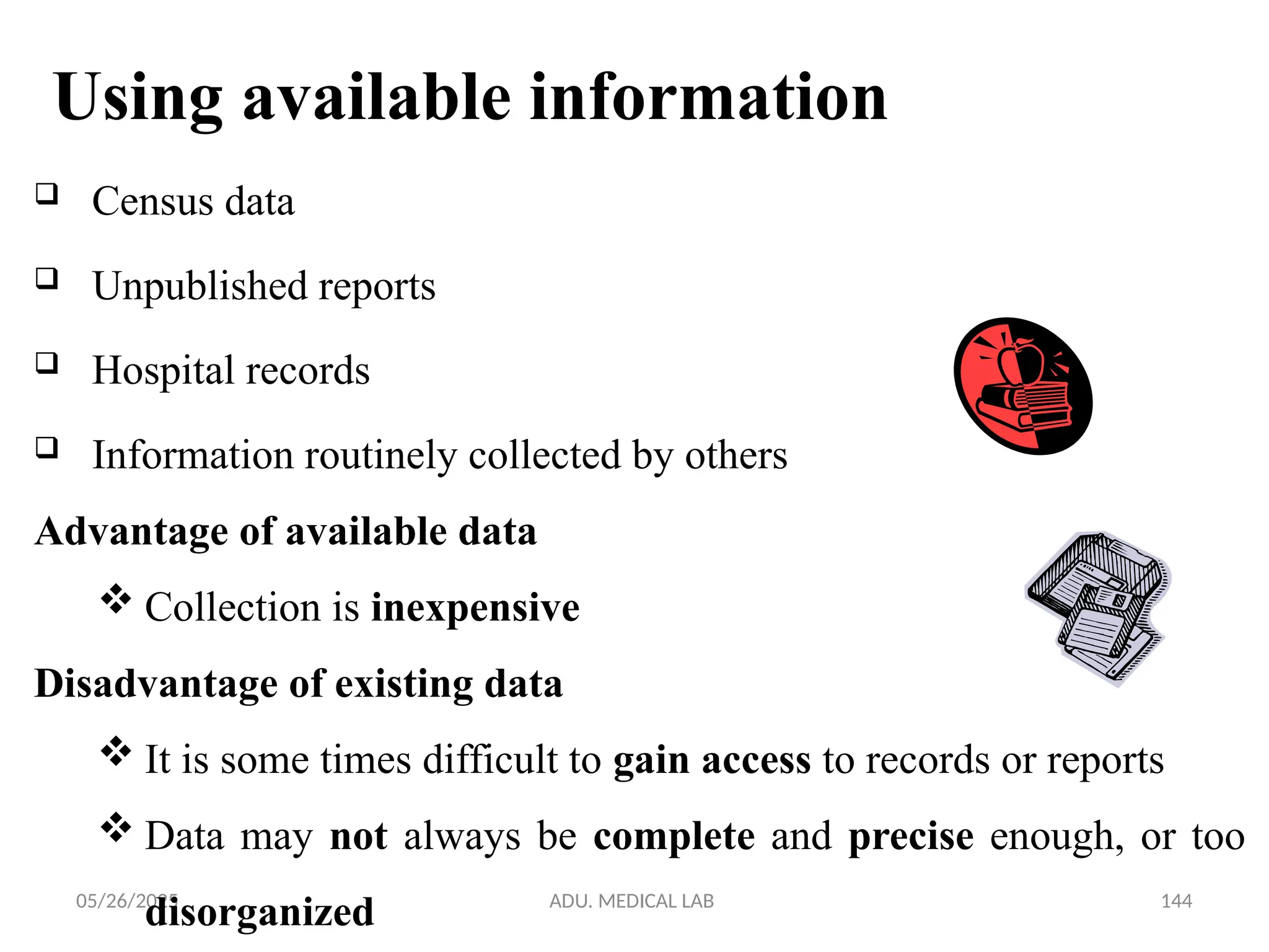 05/26/2025 ADU. MEDICAL LAB 144
Using available information
 Census data
 Unpublished reports
 Hospital records
 Information routinely collected by others
Advantage of available data
 Collection is inexpensive
Disadvantage of existing data
 It is some times difficult to gain access to records or reports
 Data may not always be complete and precise enough, or too
disorganized
 