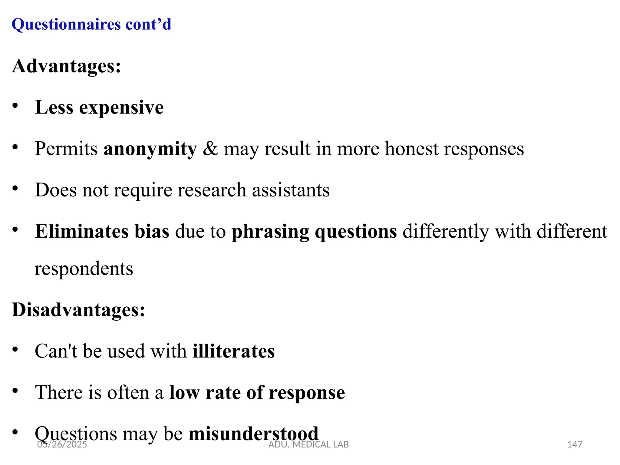 05/26/2025 ADU. MEDICAL LAB 147
Questionnaires cont’d
Advantages:
• Less expensive
• Permits anonymity & may result in more honest responses
• Does not require research assistants
• Eliminates bias due to phrasing questions differently with different
respondents
Disadvantages:
• Can't be used with illiterates
• There is often a low rate of response
• Questions may be misunderstood
 