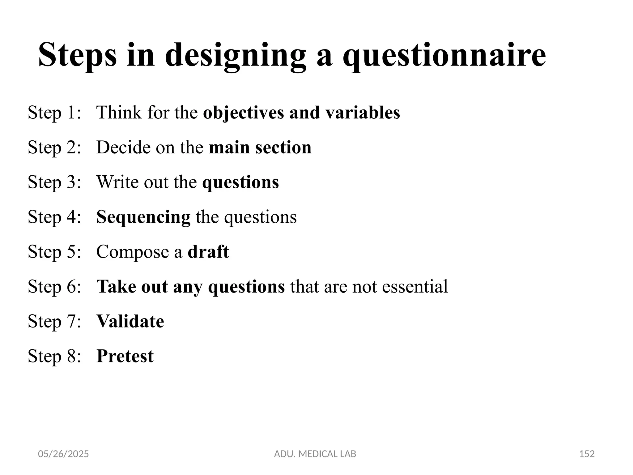 05/26/2025 ADU. MEDICAL LAB 152
Step 1: Think for the objectives and variables
Step 2: Decide on the main section
Step 3: Write out the questions
Step 4: Sequencing the questions
Step 5: Compose a draft
Step 6: Take out any questions that are not essential
Step 7: Validate
Step 8: Pretest
Steps in designing a questionnaire
 