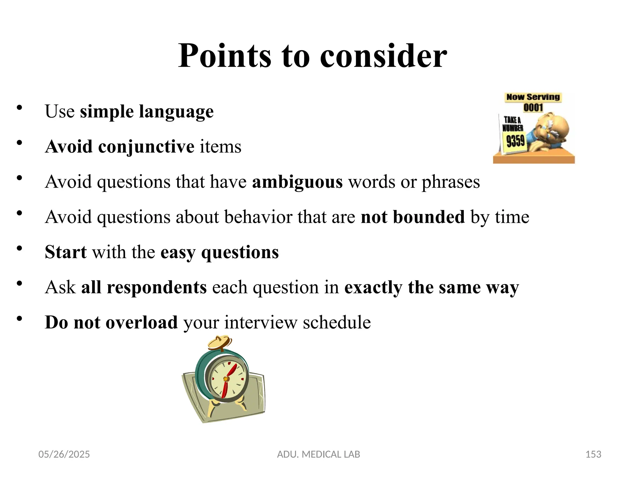 05/26/2025 ADU. MEDICAL LAB 153
• Use simple language
• Avoid conjunctive items
• Avoid questions that have ambiguous words or phrases
• Avoid questions about behavior that are not bounded by time
• Start with the easy questions
• Ask all respondents each question in exactly the same way
• Do not overload your interview schedule
Points to consider
 