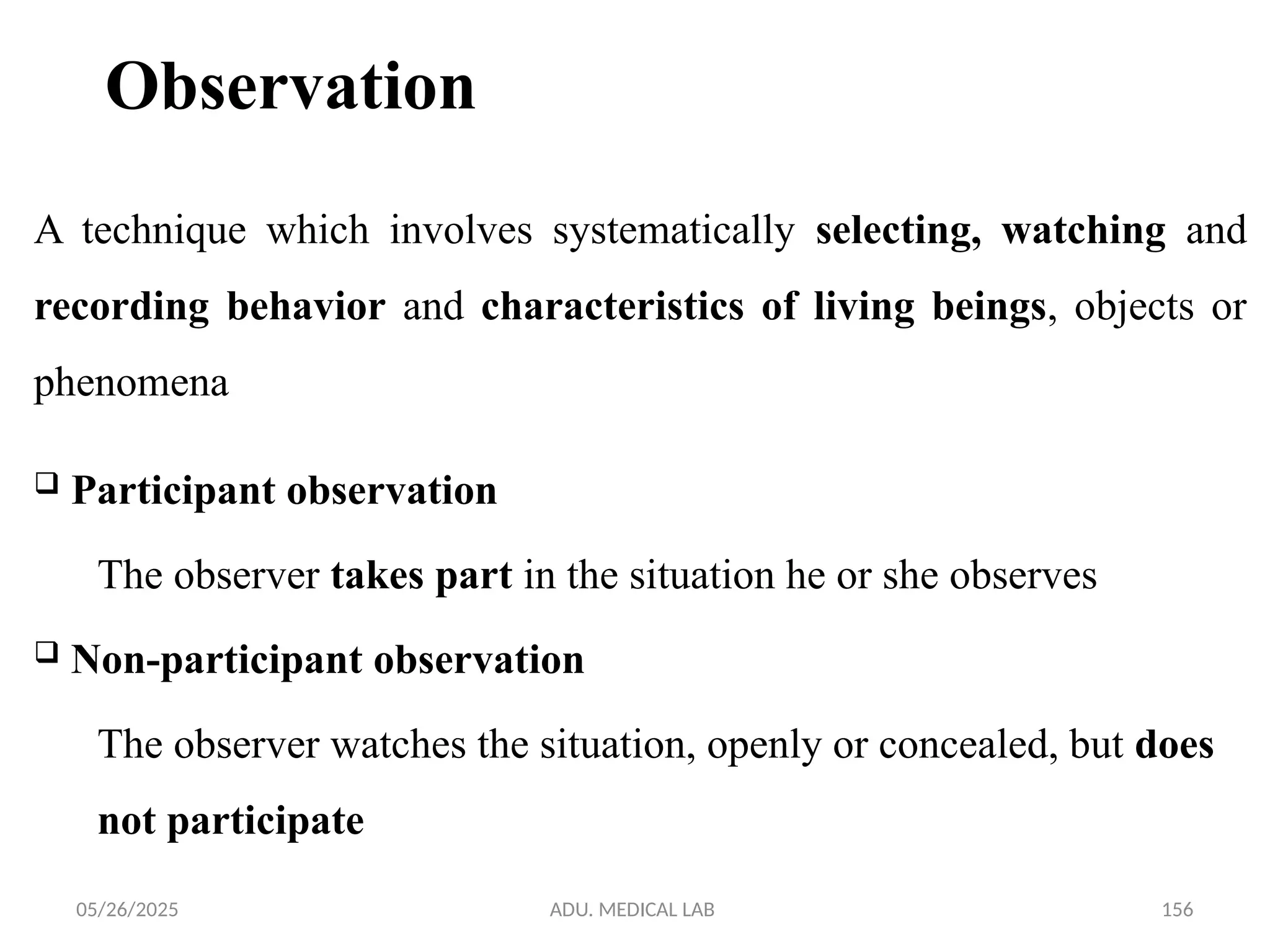 05/26/2025 ADU. MEDICAL LAB 156
Observation
 Participant observation
The observer takes part in the situation he or she observes
 Non-participant observation
The observer watches the situation, openly or concealed, but does
not participate
A technique which involves systematically selecting, watching and
recording behavior and characteristics of living beings, objects or
phenomena
 