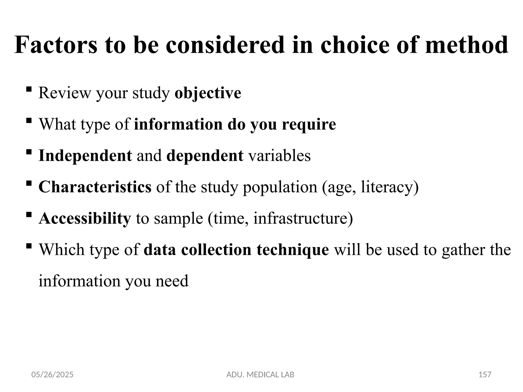 05/26/2025 ADU. MEDICAL LAB 157
 Review your study objective
 What type of information do you require
 Independent and dependent variables
 Characteristics of the study population (age, literacy)
 Accessibility to sample (time, infrastructure)
 Which type of data collection technique will be used to gather the
information you need
Factors to be considered in choice of method
 
