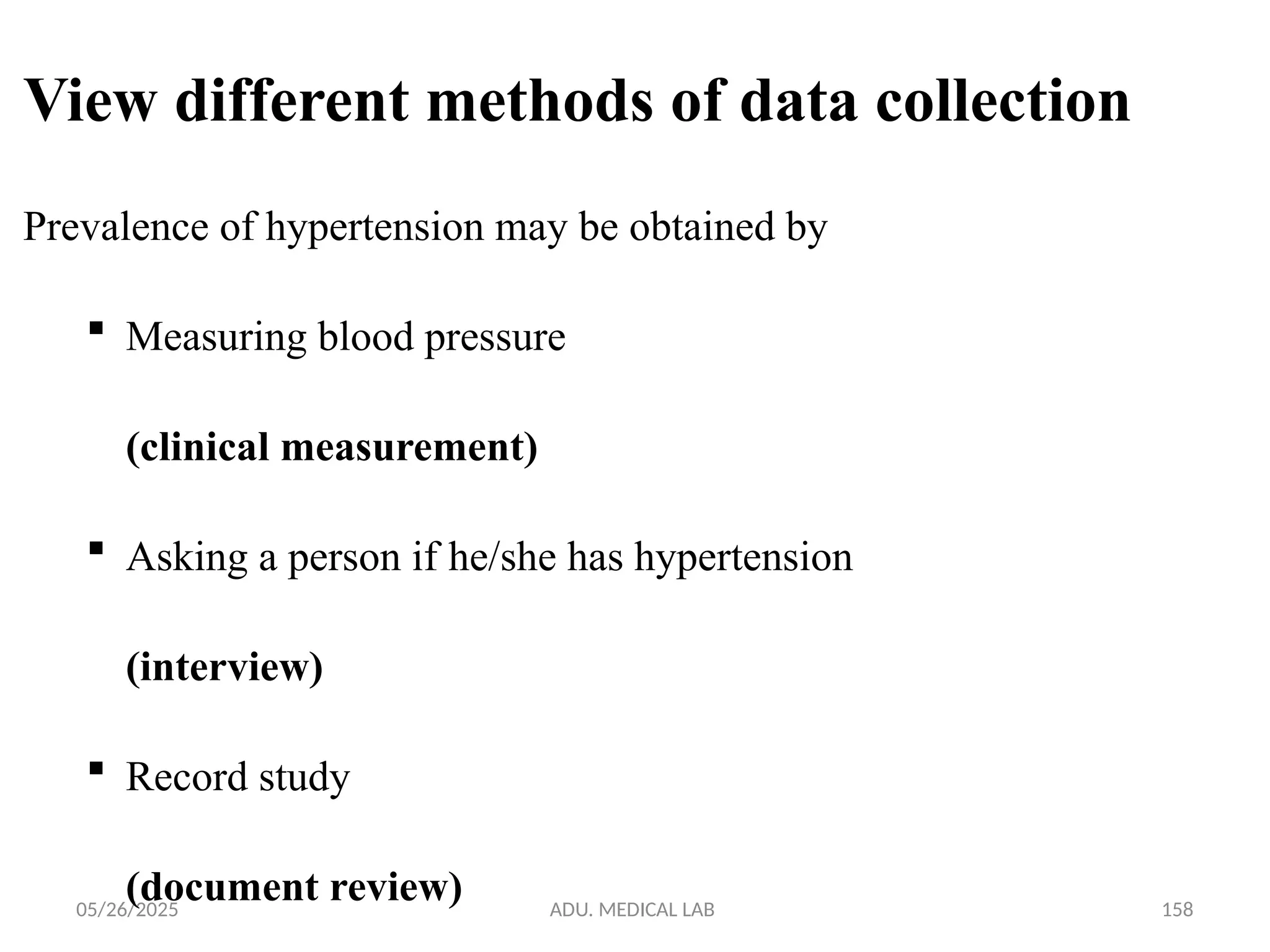 05/26/2025 ADU. MEDICAL LAB 158
View different methods of data collection
Prevalence of hypertension may be obtained by
 Measuring blood pressure
(clinical measurement)
 Asking a person if he/she has hypertension
(interview)
 Record study
(document review)
 