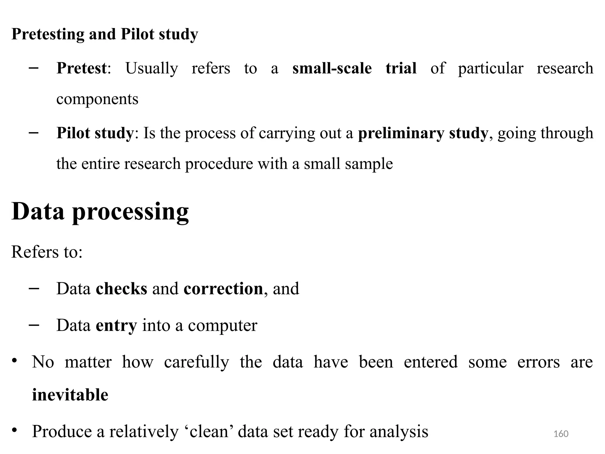 160
Pretesting and Pilot study
– Pretest: Usually refers to a small-scale trial of particular research
components
– Pilot study: Is the process of carrying out a preliminary study, going through
the entire research procedure with a small sample
Data processing
Refers to:
– Data checks and correction, and
– Data entry into a computer
• No matter how carefully the data have been entered some errors are
inevitable
• Produce a relatively ‘clean’ data set ready for analysis
 