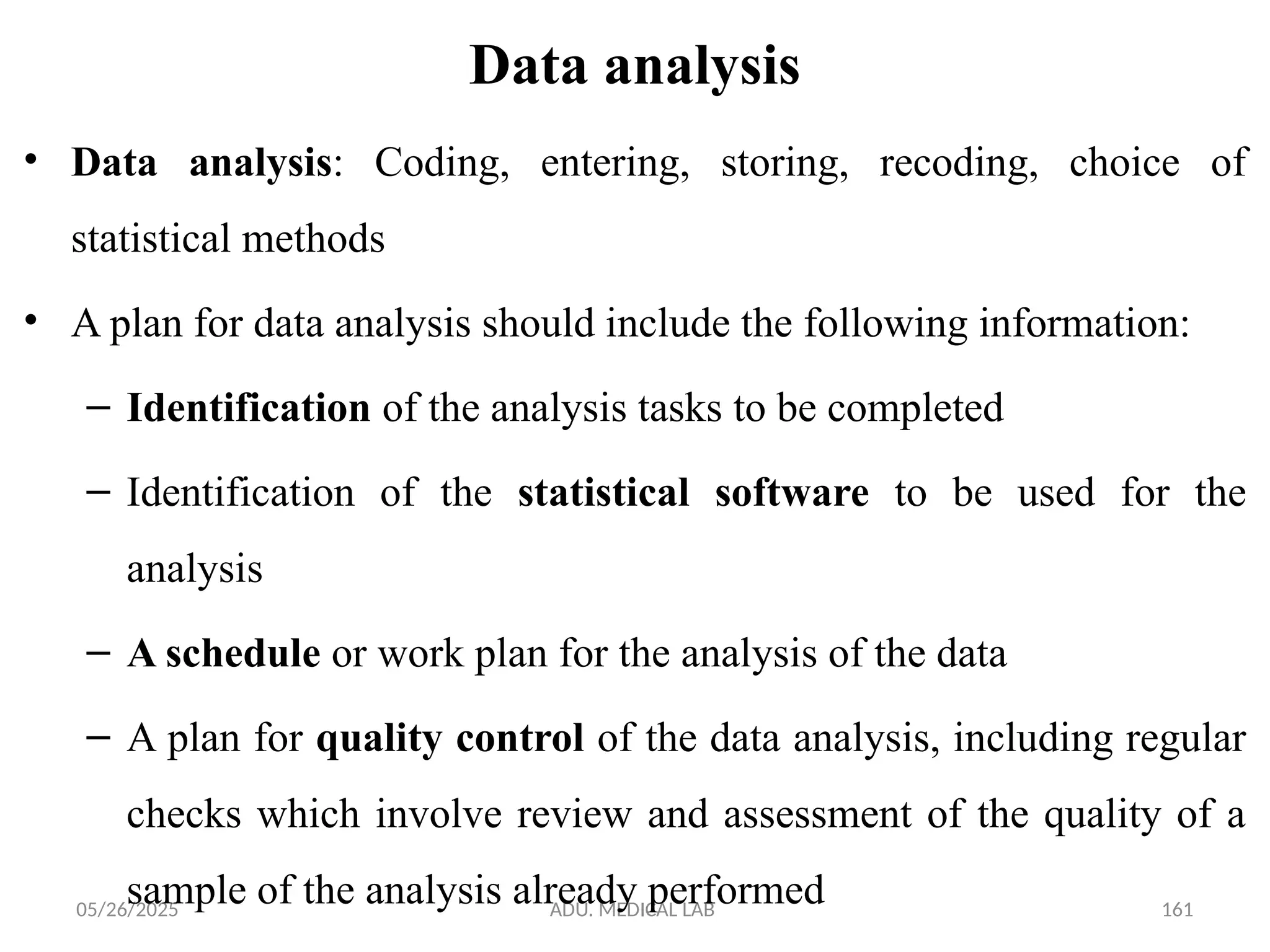 05/26/2025 ADU. MEDICAL LAB 161
Data analysis
• Data analysis: Coding, entering, storing, recoding, choice of
statistical methods
• A plan for data analysis should include the following information:
– Identification of the analysis tasks to be completed
– Identification of the statistical software to be used for the
analysis
– A schedule or work plan for the analysis of the data
– A plan for quality control of the data analysis, including regular
checks which involve review and assessment of the quality of a
sample of the analysis already performed
 