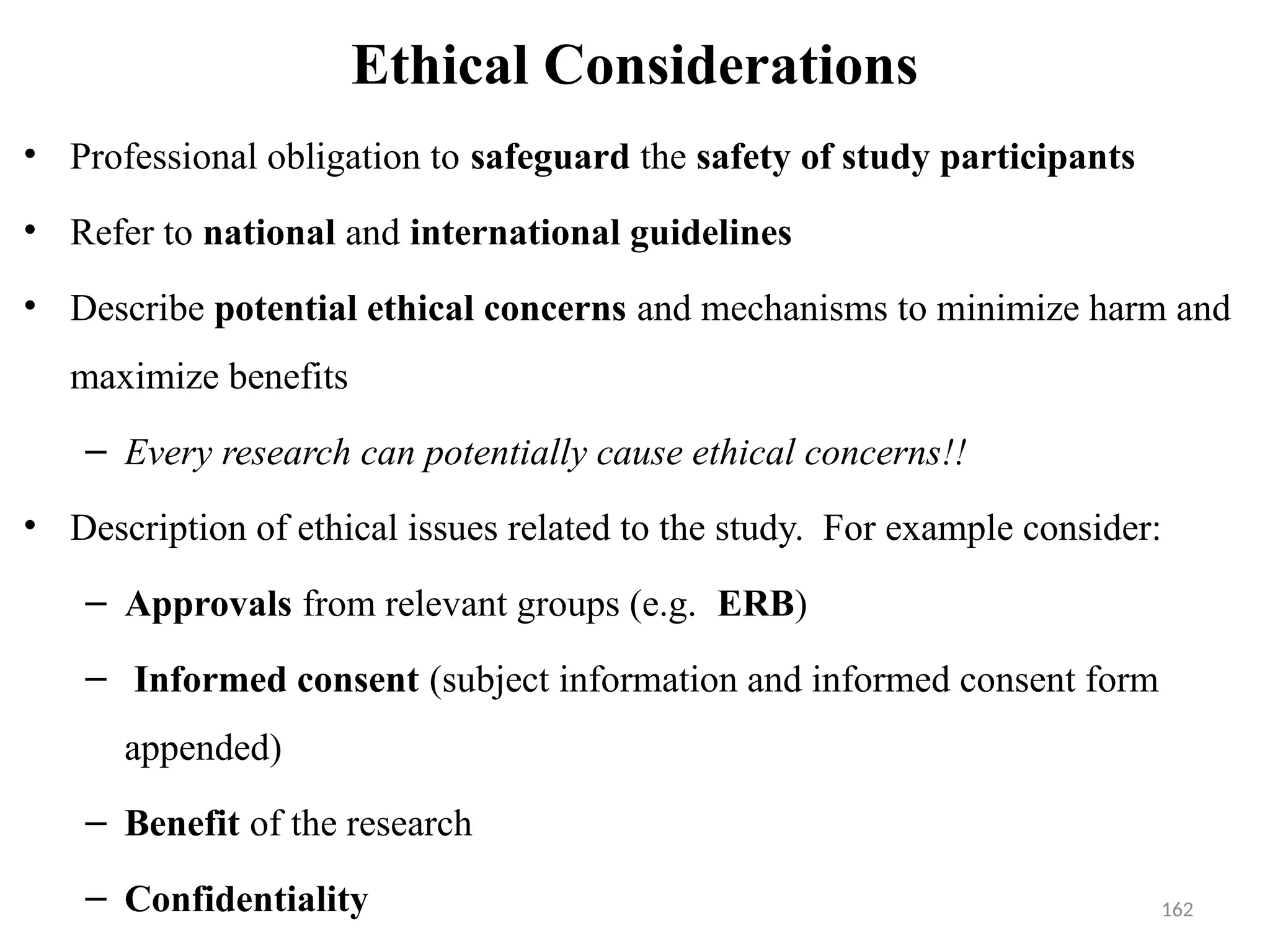 162
Ethical Considerations
• Professional obligation to safeguard the safety of study participants
• Refer to national and international guidelines
• Describe potential ethical concerns and mechanisms to minimize harm and
maximize benefits
– Every research can potentially cause ethical concerns!!
• Description of ethical issues related to the study. For example consider:
– Approvals from relevant groups (e.g. ERB)
– Informed consent (subject information and informed consent form
appended)
– Benefit of the research
– Confidentiality
 