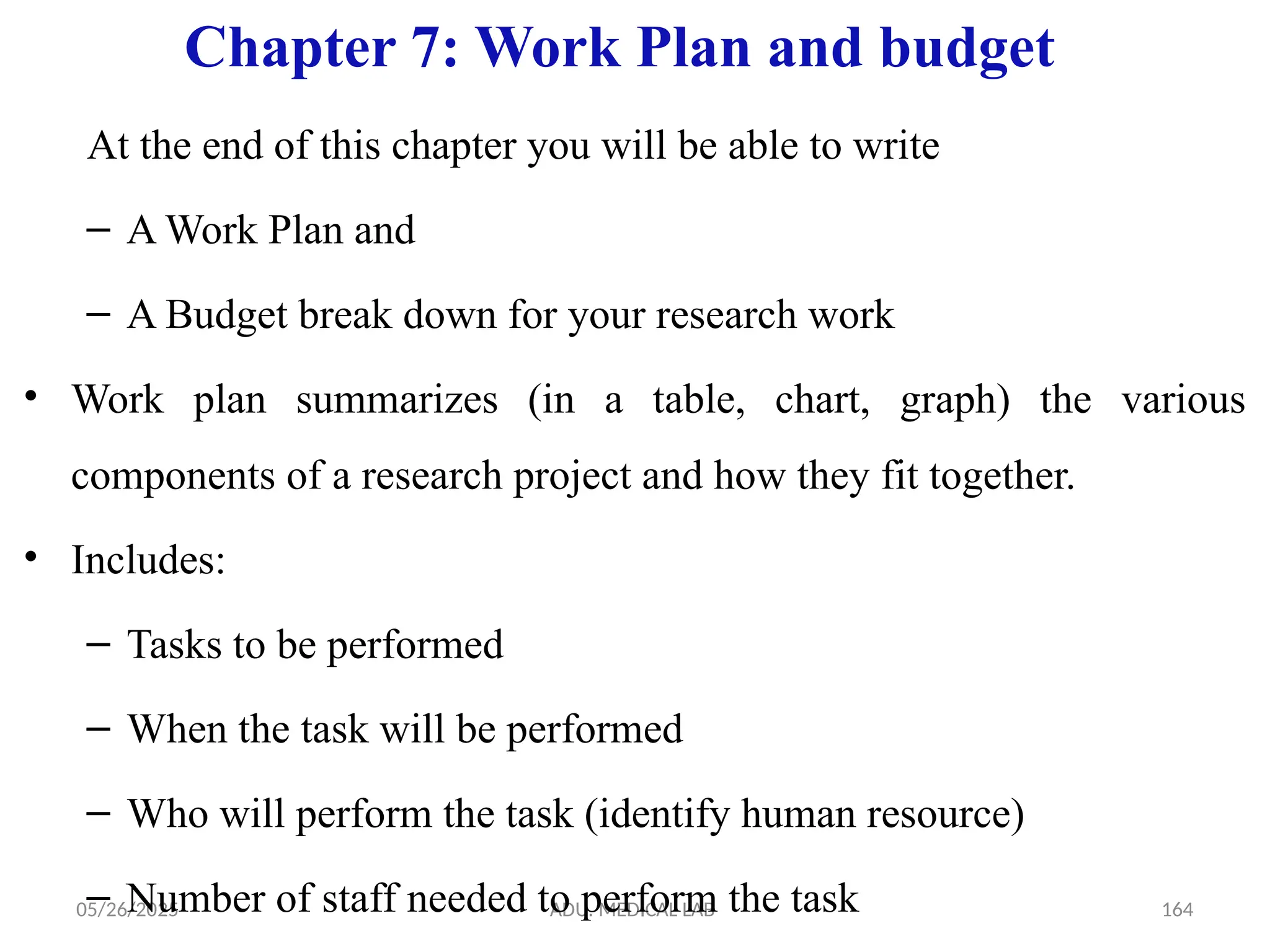 05/26/2025 ADU. MEDICAL LAB 164
Chapter 7: Work Plan and budget
At the end of this chapter you will be able to write
– A Work Plan and
– A Budget break down for your research work
• Work plan summarizes (in a table, chart, graph) the various
components of a research project and how they fit together.
• Includes:
– Tasks to be performed
– When the task will be performed
– Who will perform the task (identify human resource)
– Number of staff needed to perform the task
 