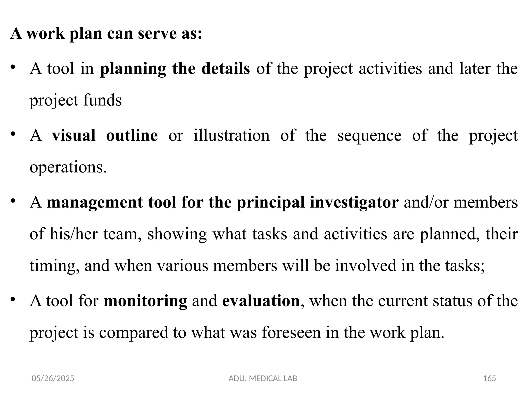 05/26/2025 ADU. MEDICAL LAB 165
A work plan can serve as:
• A tool in planning the details of the project activities and later the
project funds
• A visual outline or illustration of the sequence of the project
operations.
• A management tool for the principal investigator and/or members
of his/her team, showing what tasks and activities are planned, their
timing, and when various members will be involved in the tasks;
• A tool for monitoring and evaluation, when the current status of the
project is compared to what was foreseen in the work plan.
 