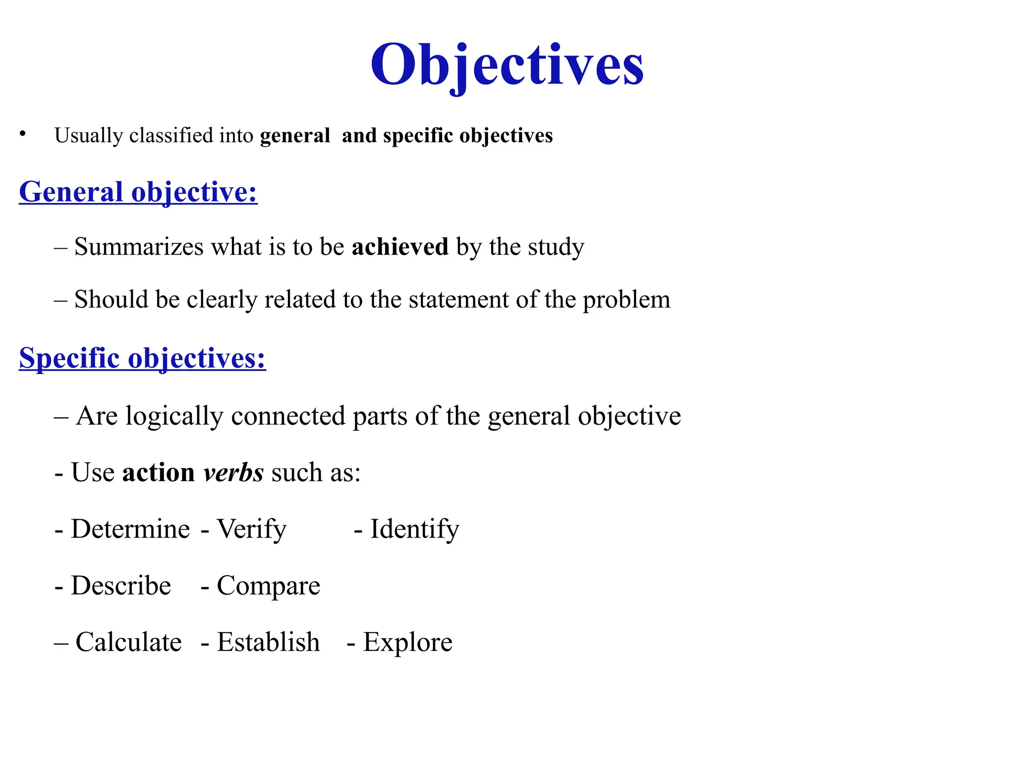 Objectives
• Usually classified into general and specific objectives
General objective:
– Summarizes what is to be achieved by the study
– Should be clearly related to the statement of the problem
Specific objectives:
– Are logically connected parts of the general objective
- Use action verbs such as:
- Determine - Verify - Identify
- Describe - Compare
– Calculate - Establish - Explore
 