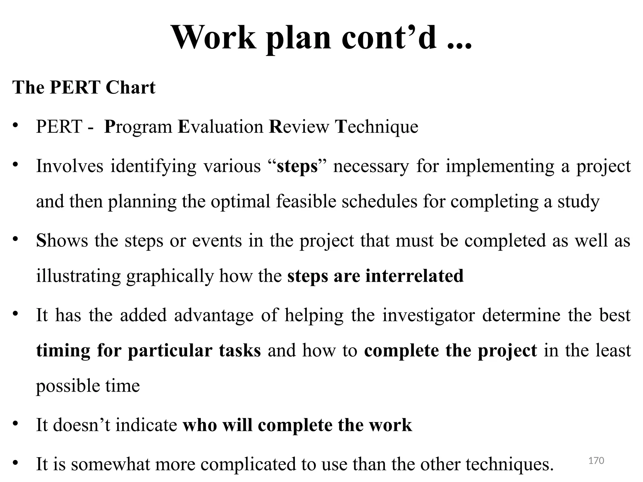 170
Work plan cont’d ...
The PERT Chart
• PERT - Program Evaluation Review Technique
• Involves identifying various “steps” necessary for implementing a project
and then planning the optimal feasible schedules for completing a study
• Shows the steps or events in the project that must be completed as well as
illustrating graphically how the steps are interrelated
• It has the added advantage of helping the investigator determine the best
timing for particular tasks and how to complete the project in the least
possible time
• It doesn’t indicate who will complete the work
• It is somewhat more complicated to use than the other techniques.
 