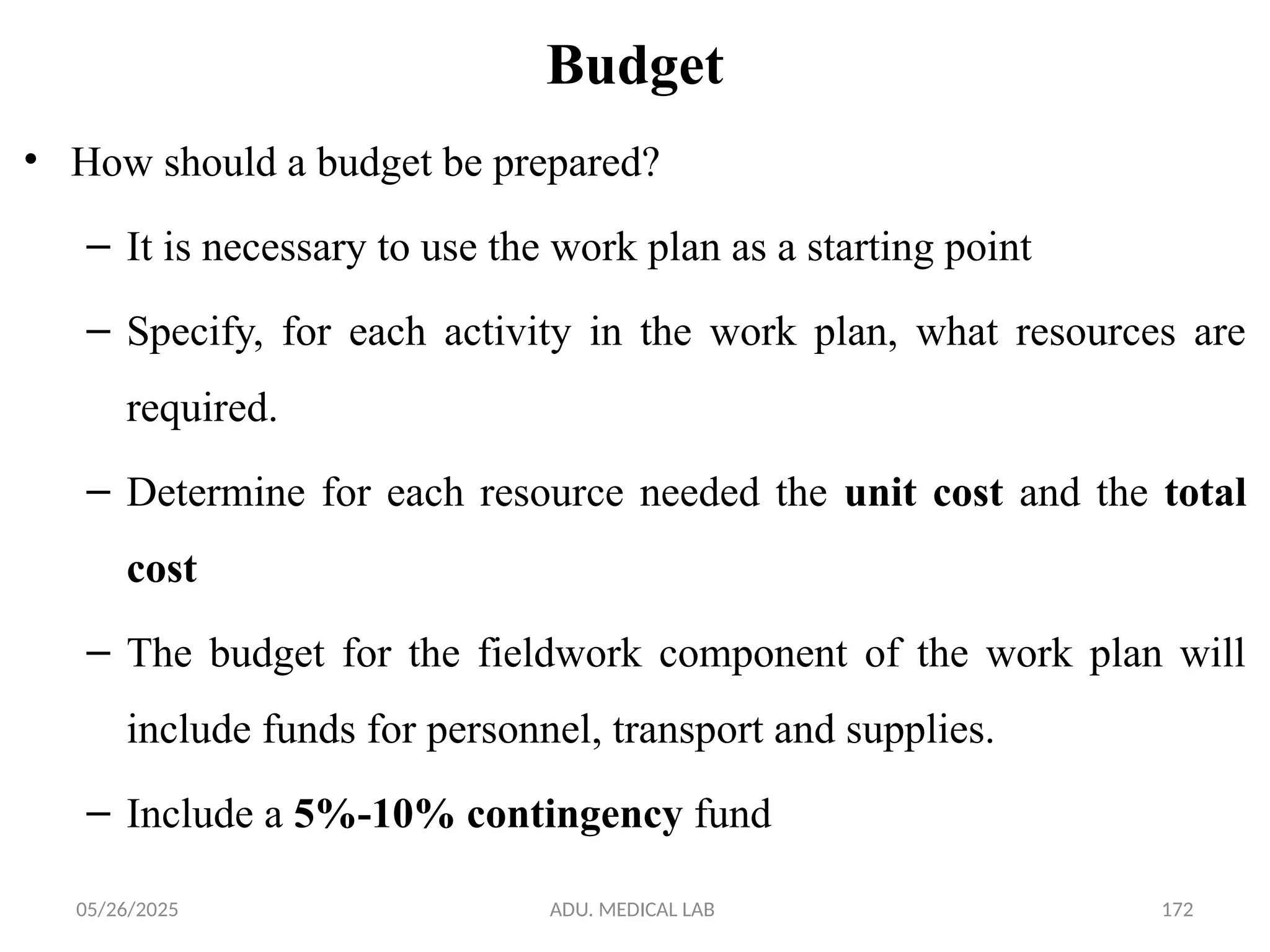 05/26/2025 ADU. MEDICAL LAB 172
Budget
• How should a budget be prepared?
– It is necessary to use the work plan as a starting point
– Specify, for each activity in the work plan, what resources are
required.
– Determine for each resource needed the unit cost and the total
cost
– The budget for the fieldwork component of the work plan will
include funds for personnel, transport and supplies.
– Include a 5%-10% contingency fund
 