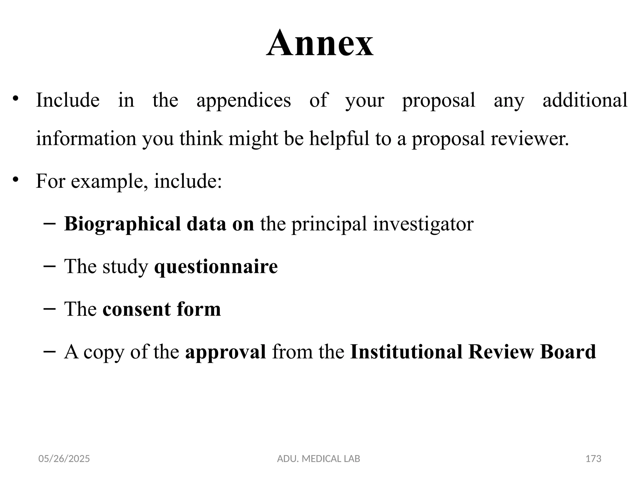 05/26/2025 ADU. MEDICAL LAB 173
Annex
• Include in the appendices of your proposal any additional
information you think might be helpful to a proposal reviewer.
• For example, include:
– Biographical data on the principal investigator
– The study questionnaire
– The consent form
– A copy of the approval from the Institutional Review Board
 