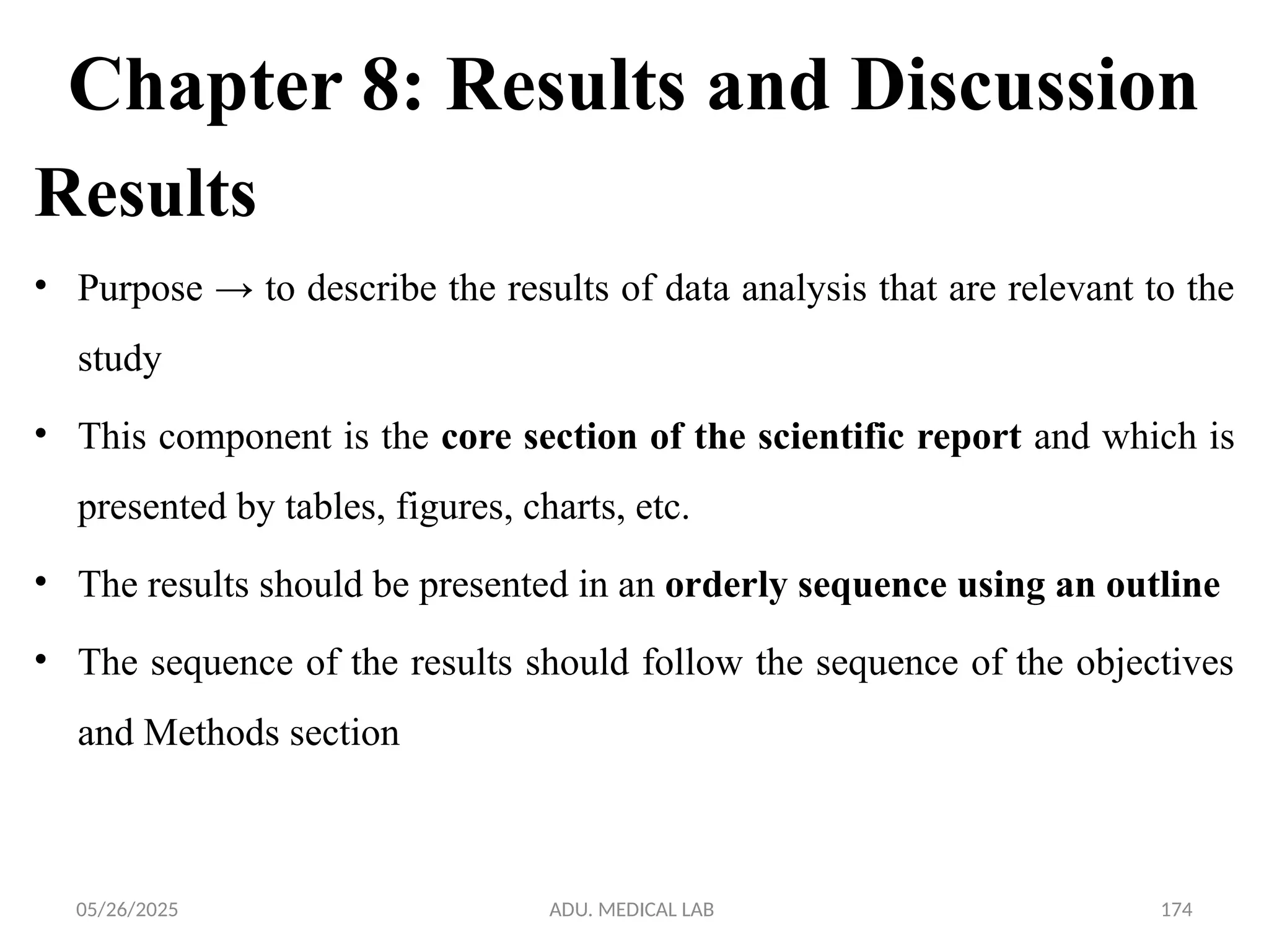 05/26/2025 ADU. MEDICAL LAB 174
Chapter 8: Results and Discussion
Results
• Purpose → to describe the results of data analysis that are relevant to the
study
• This component is the core section of the scientific report and which is
presented by tables, figures, charts, etc.
• The results should be presented in an orderly sequence using an outline
• The sequence of the results should follow the sequence of the objectives
and Methods section
 