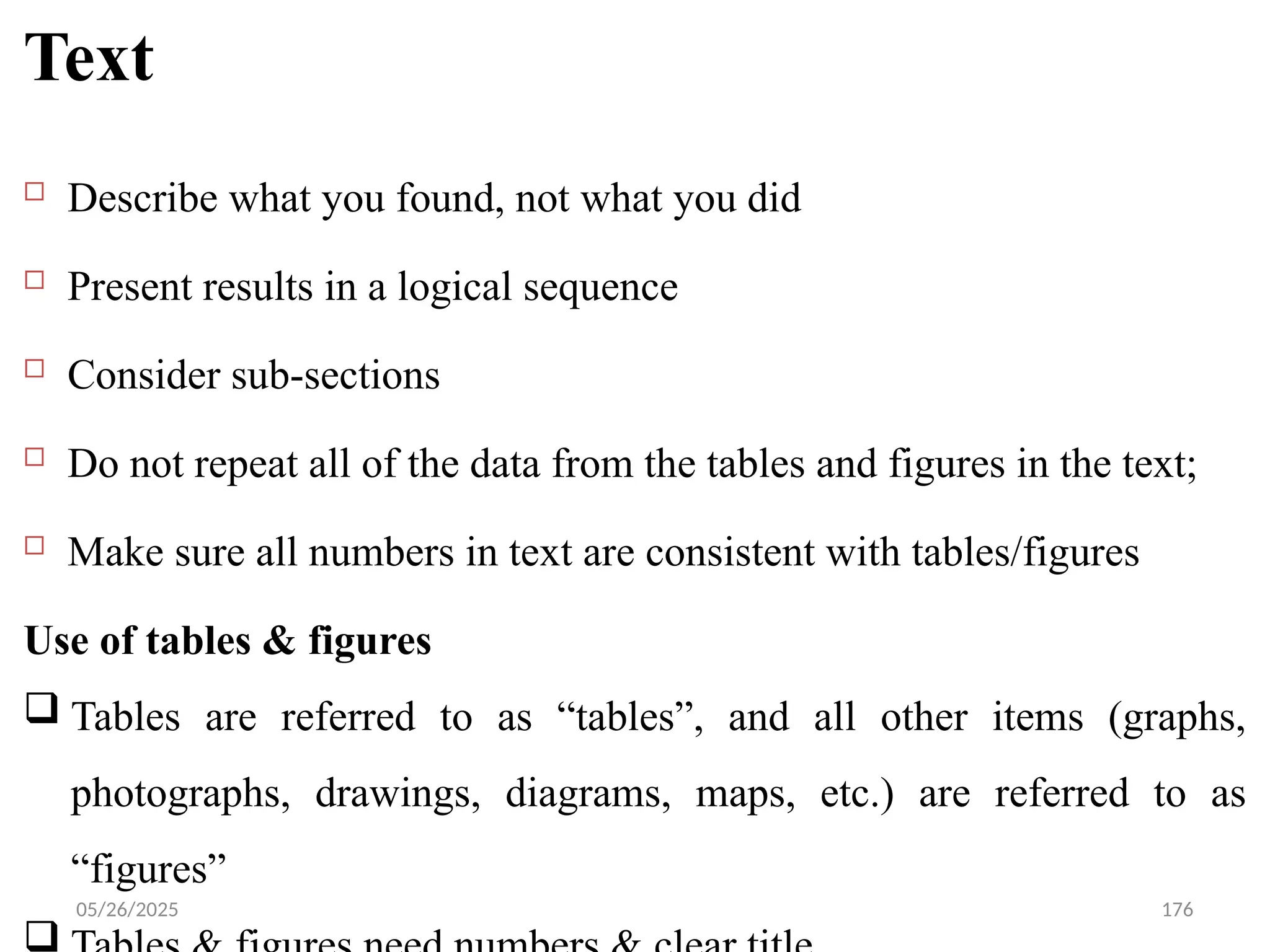 05/26/2025 176
Text
 Describe what you found, not what you did
 Present results in a logical sequence
 Consider sub-sections
 Do not repeat all of the data from the tables and figures in the text;
 Make sure all numbers in text are consistent with tables/figures
Use of tables & figures
 Tables are referred to as “tables”, and all other items (graphs,
photographs, drawings, diagrams, maps, etc.) are referred to as
“figures”

 