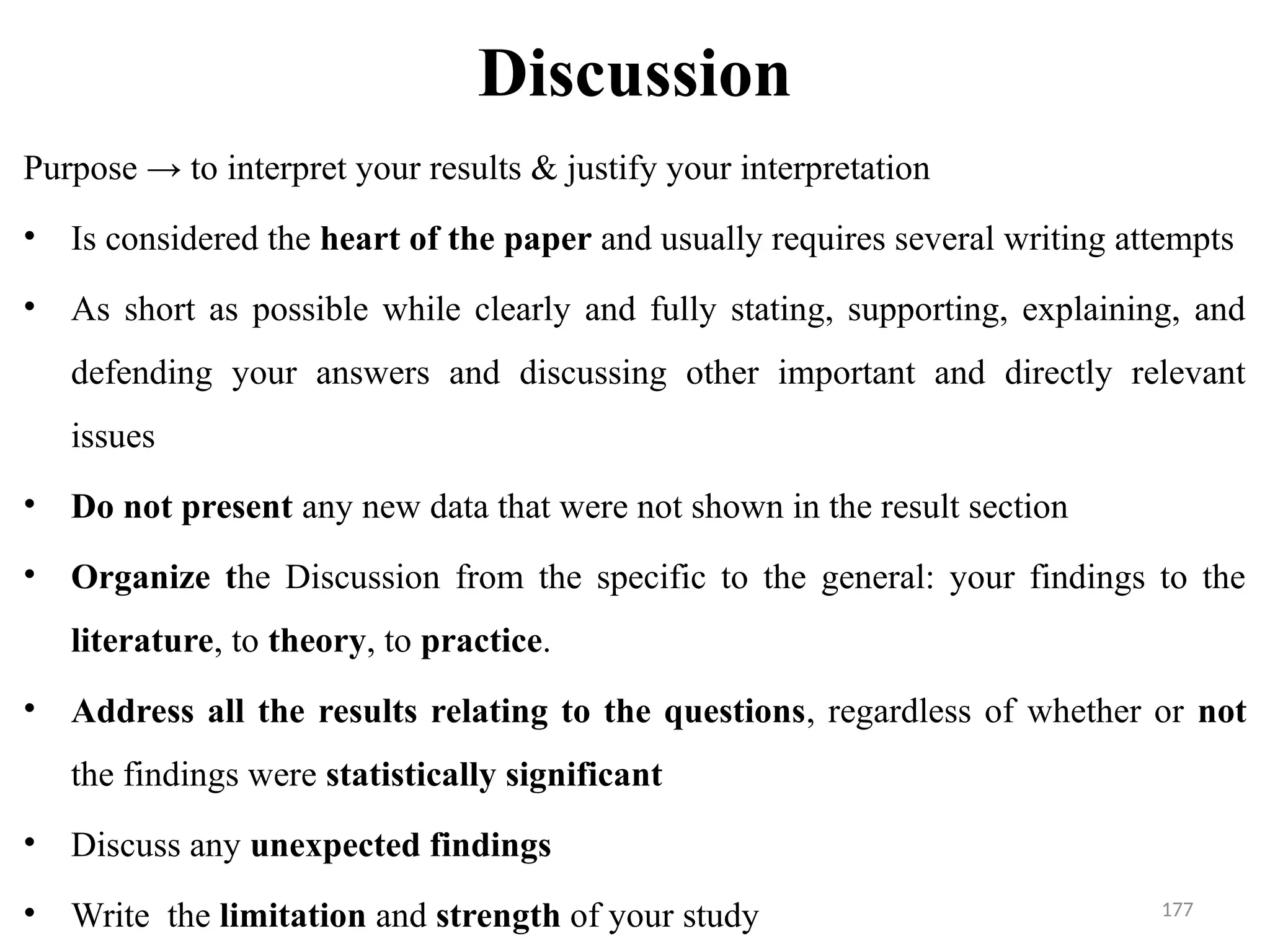 177
Discussion
Purpose → to interpret your results & justify your interpretation
• Is considered the heart of the paper and usually requires several writing attempts
• As short as possible while clearly and fully stating, supporting, explaining, and
defending your answers and discussing other important and directly relevant
issues
• Do not present any new data that were not shown in the result section
• Organize the Discussion from the specific to the general: your findings to the
literature, to theory, to practice.
• Address all the results relating to the questions, regardless of whether or not
the findings were statistically significant
• Discuss any unexpected findings
• Write the limitation and strength of your study
 