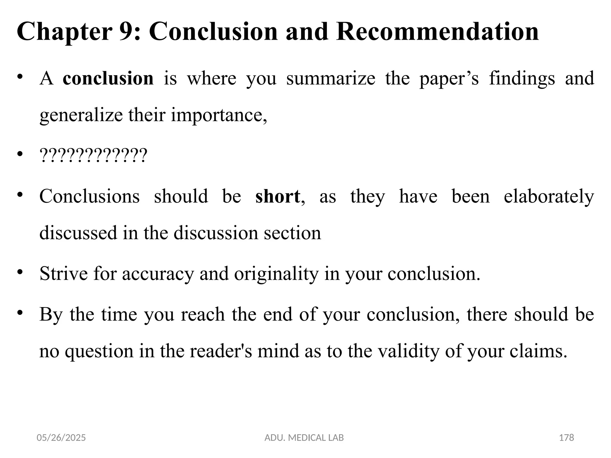 05/26/2025 ADU. MEDICAL LAB 178
Chapter 9: Conclusion and Recommendation
• A conclusion is where you summarize the paper’s findings and
generalize their importance,
• ????????????
• Conclusions should be short, as they have been elaborately
discussed in the discussion section
• Strive for accuracy and originality in your conclusion.
• By the time you reach the end of your conclusion, there should be
no question in the reader's mind as to the validity of your claims.
 
