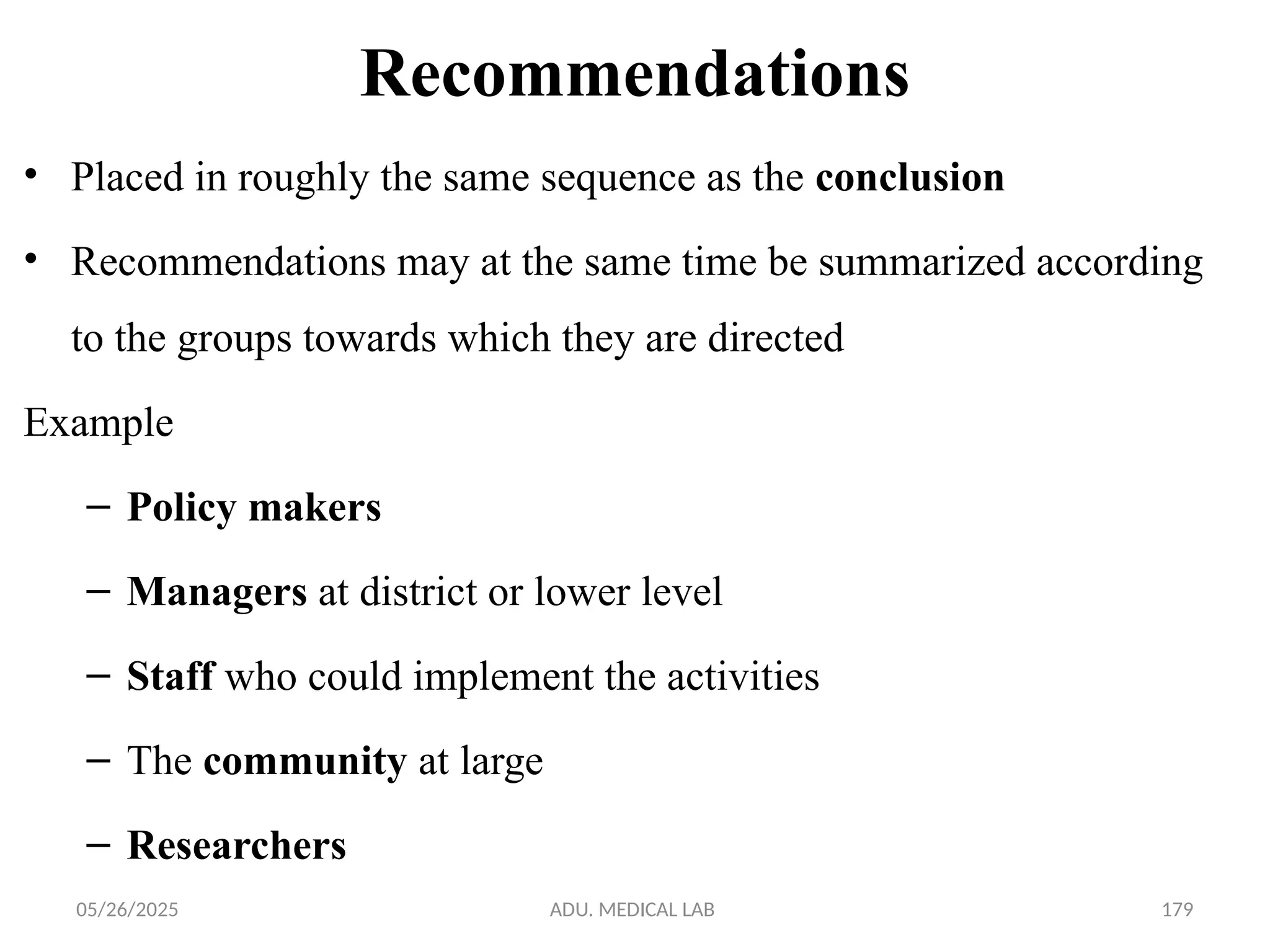 05/26/2025 ADU. MEDICAL LAB 179
Recommendations
• Placed in roughly the same sequence as the conclusion
• Recommendations may at the same time be summarized according
to the groups towards which they are directed
Example
– Policy makers
– Managers at district or lower level
– Staff who could implement the activities
– The community at large
– Researchers
 