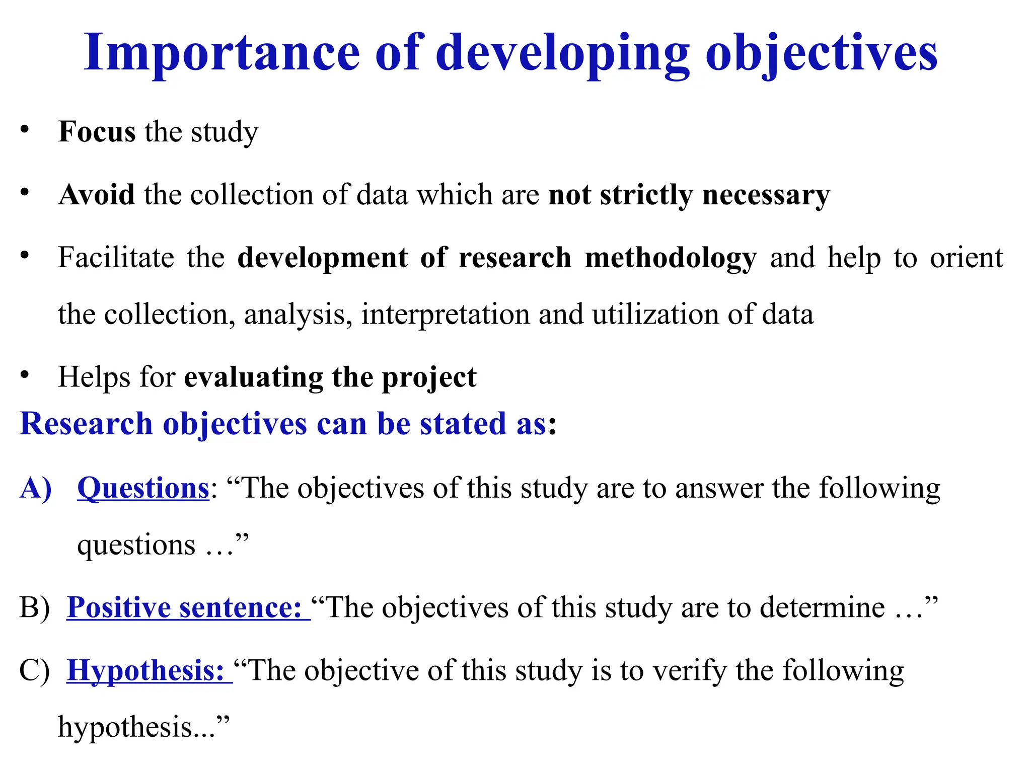 Importance of developing objectives
• Focus the study
• Avoid the collection of data which are not strictly necessary
• Facilitate the development of research methodology and help to orient
the collection, analysis, interpretation and utilization of data
• Helps for evaluating the project
Research objectives can be stated as:
A) Questions: “The objectives of this study are to answer the following
questions …”
B) Positive sentence: “The objectives of this study are to determine …”
C) Hypothesis: “The objective of this study is to verify the following
hypothesis...”
 