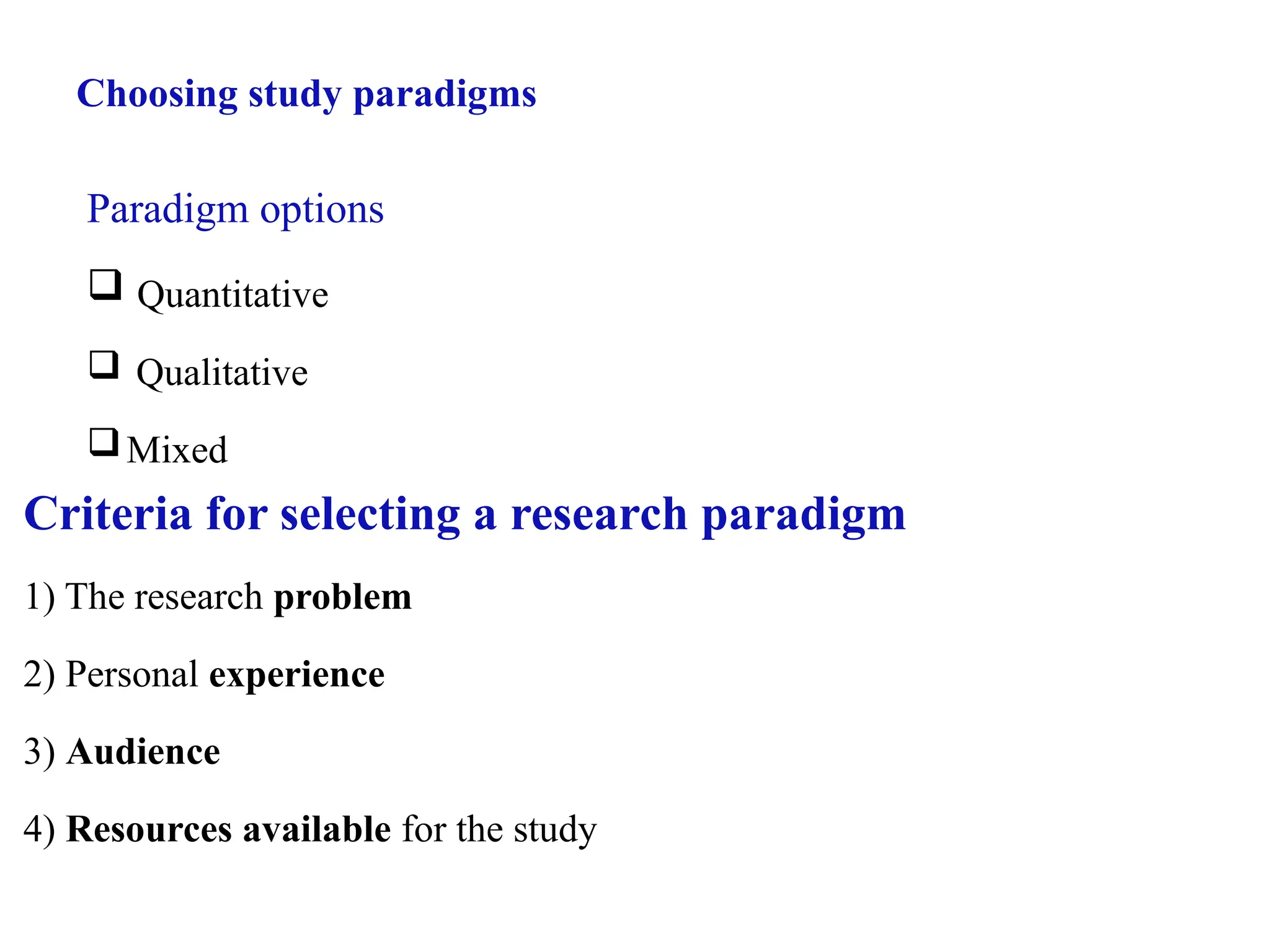 Choosing study paradigms
Paradigm options
 Quantitative
 Qualitative
Mixed
Criteria for selecting a research paradigm
1) The research problem
2) Personal experience
3) Audience
4) Resources available for the study
 