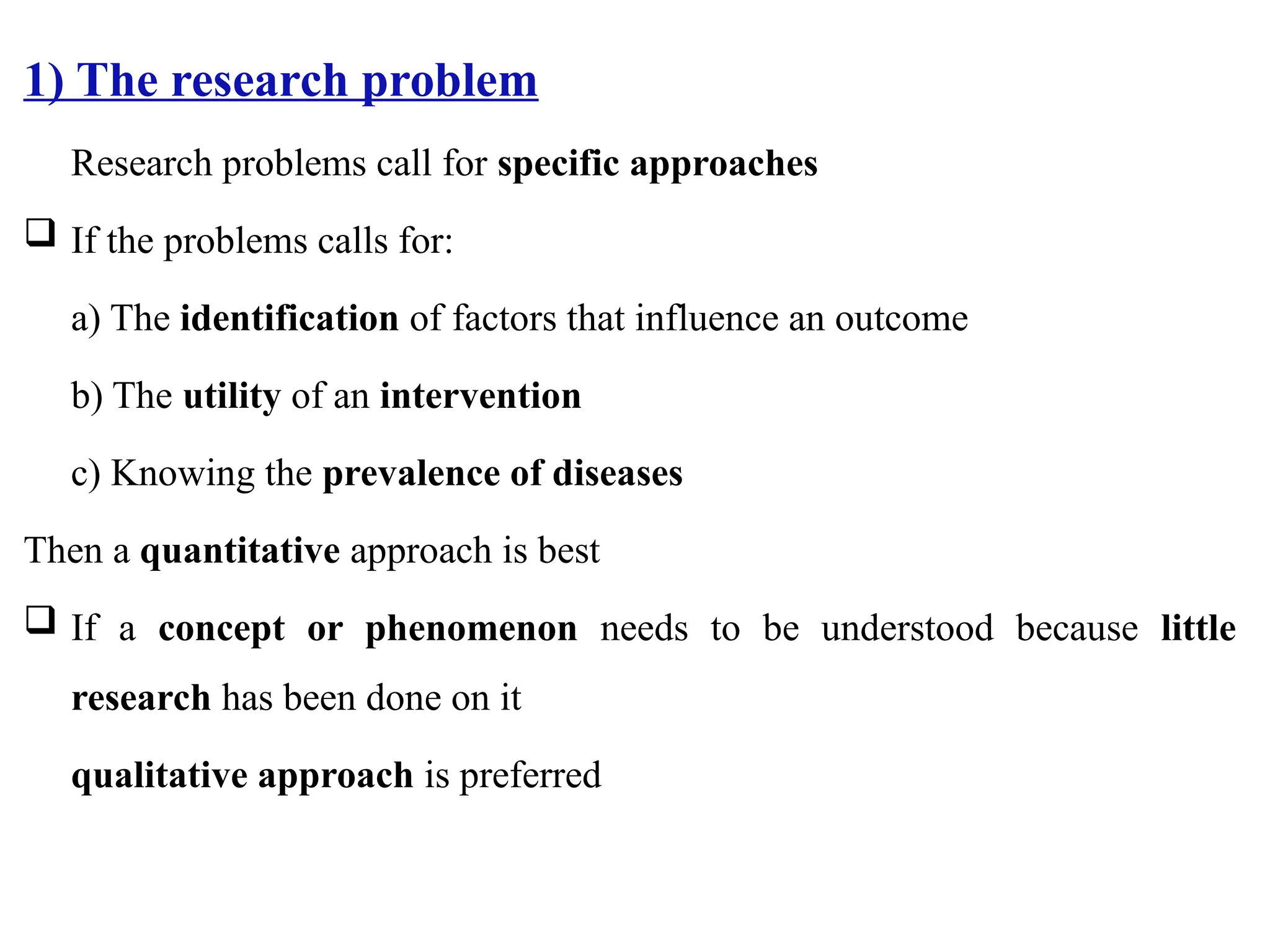 1) The research problem
Research problems call for specific approaches
 If the problems calls for:
a) The identification of factors that influence an outcome
b) The utility of an intervention
c) Knowing the prevalence of diseases
Then a quantitative approach is best
 If a concept or phenomenon needs to be understood because little
research has been done on it
qualitative approach is preferred
 