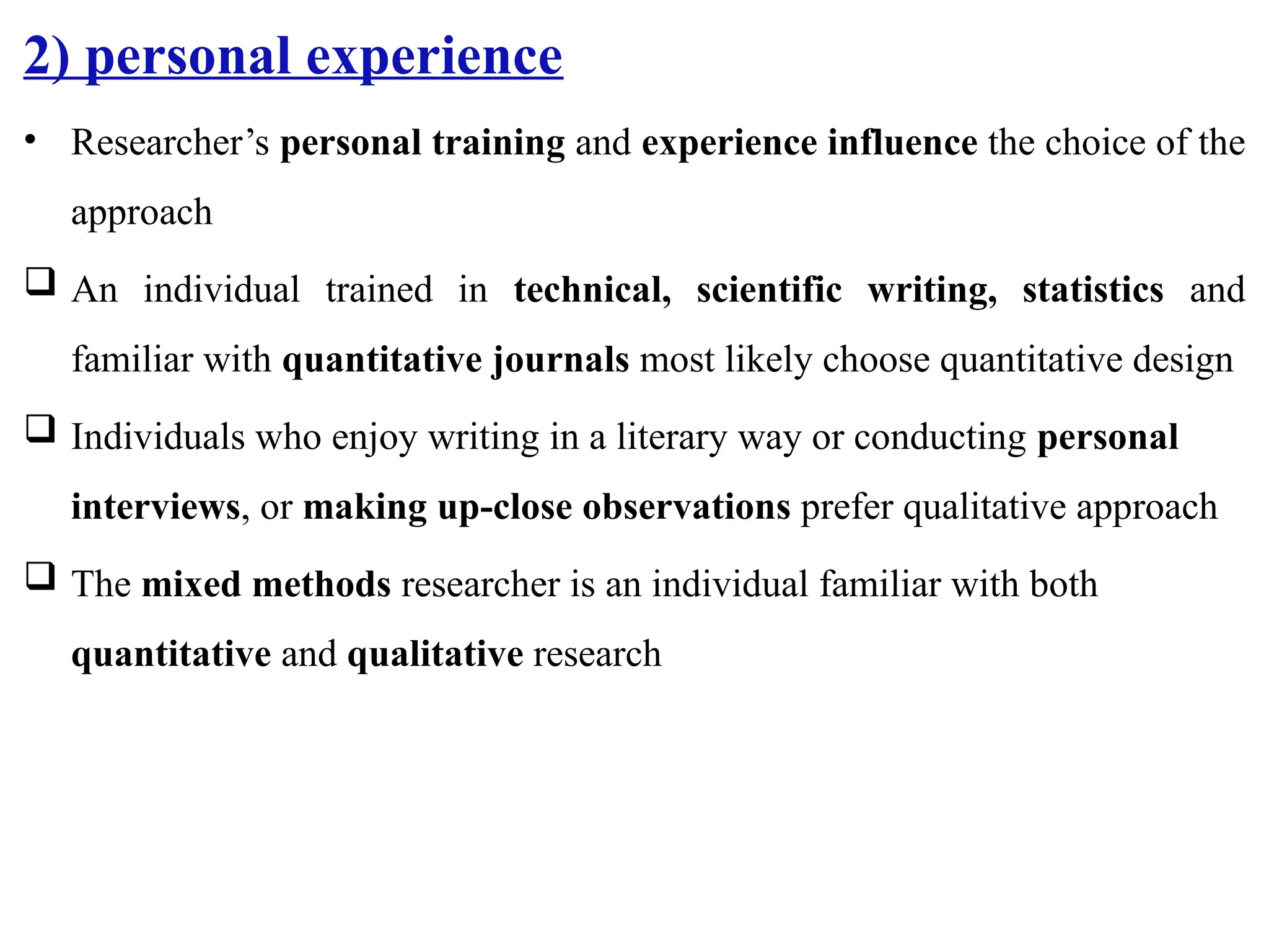 2) personal experience
• Researcher’s personal training and experience influence the choice of the
approach
 An individual trained in technical, scientific writing, statistics and
familiar with quantitative journals most likely choose quantitative design
 Individuals who enjoy writing in a literary way or conducting personal
interviews, or making up-close observations prefer qualitative approach
 The mixed methods researcher is an individual familiar with both
quantitative and qualitative research
 